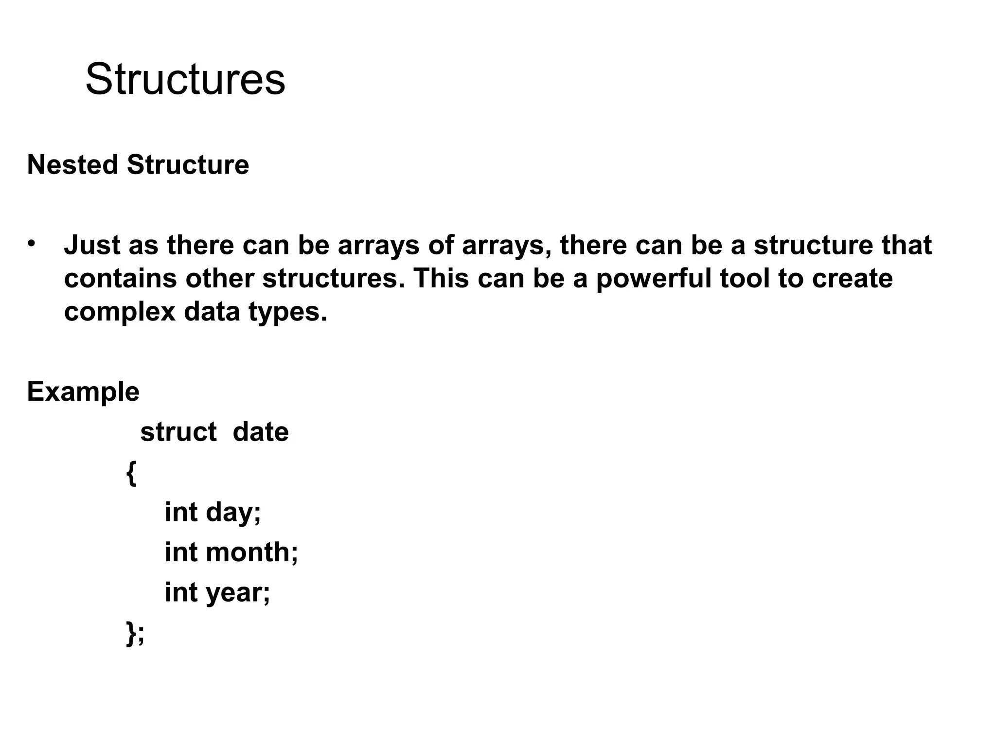 Structures Nested Structure • Just as there can be arrays of arrays, there can be a structure that contains other structures. This can be a powerful tool to create complex data types. Example struct date { int day; int month; int year; }; 