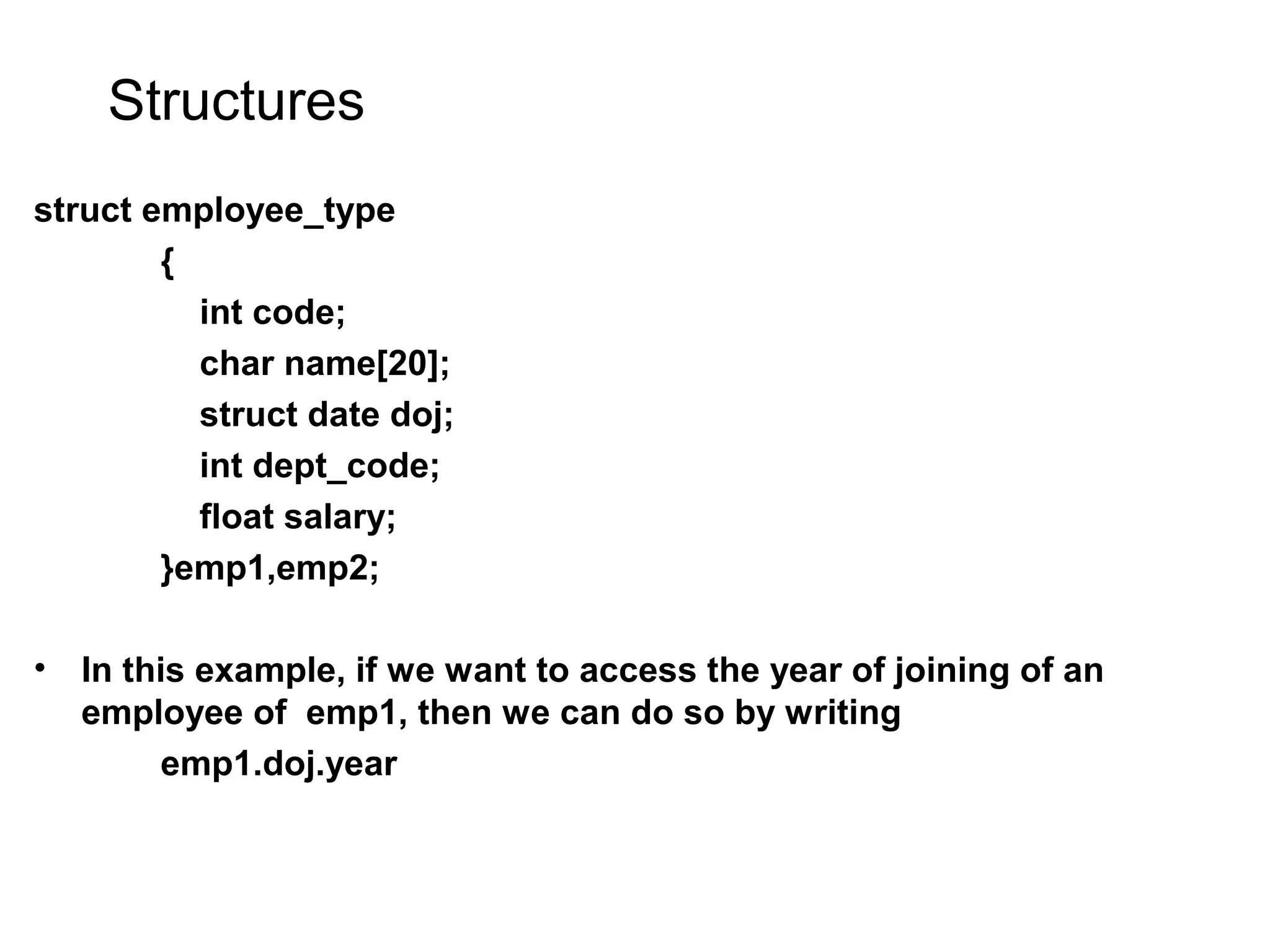 Structures struct employee_type { int code; char name[20]; struct date doj; int dept_code; float salary; }emp1,emp2; • In this example, if we want to access the year of joining of an employee of emp1, then we can do so by writing emp1.doj.year 