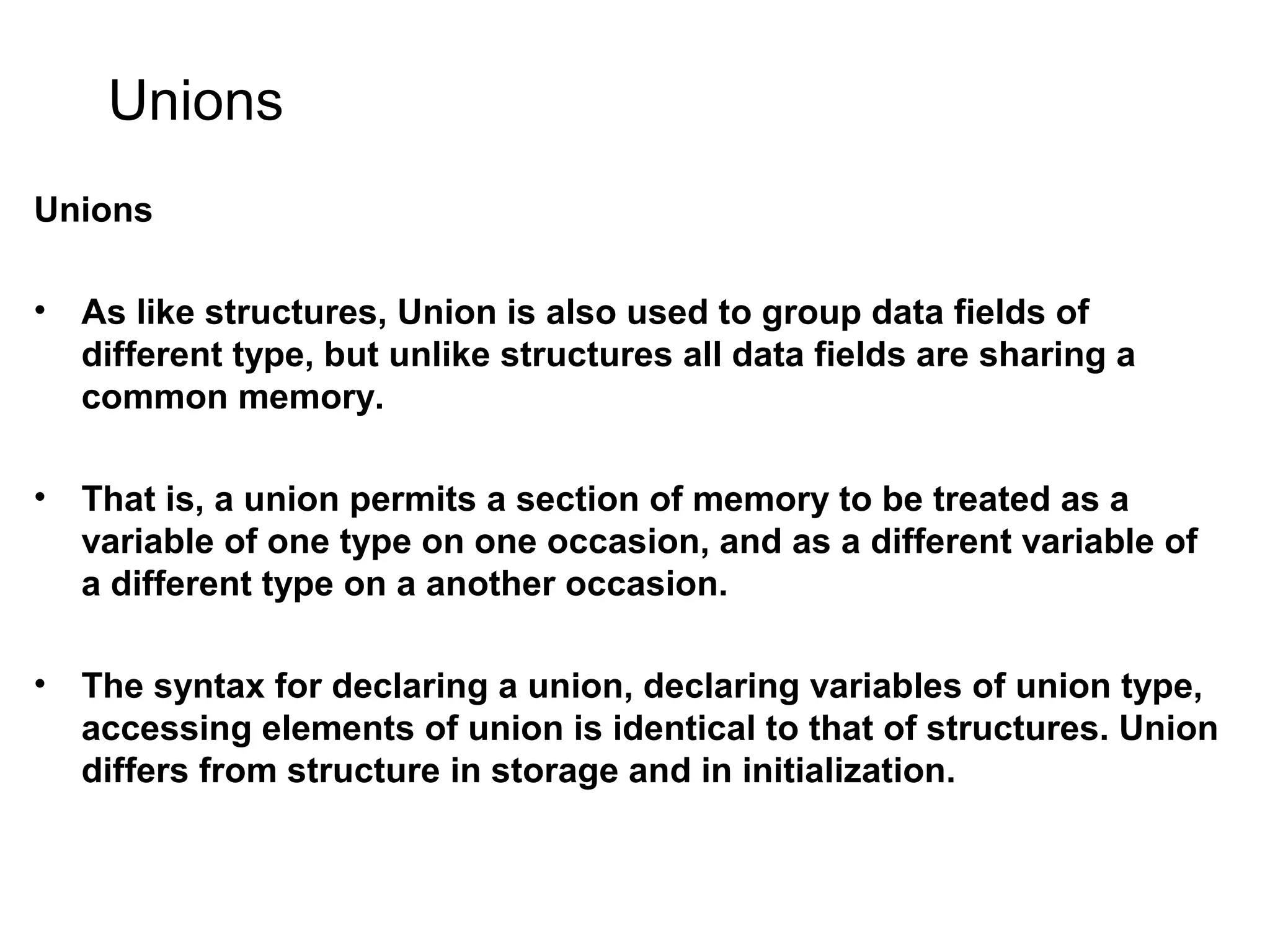 Unions Unions • As like structures, Union is also used to group data fields of different type, but unlike structures all data fields are sharing a common memory. • That is, a union permits a section of memory to be treated as a variable of one type on one occasion, and as a different variable of a different type on a another occasion. • The syntax for declaring a union, declaring variables of union type, accessing elements of union is identical to that of structures. Union differs from structure in storage and in initialization. 