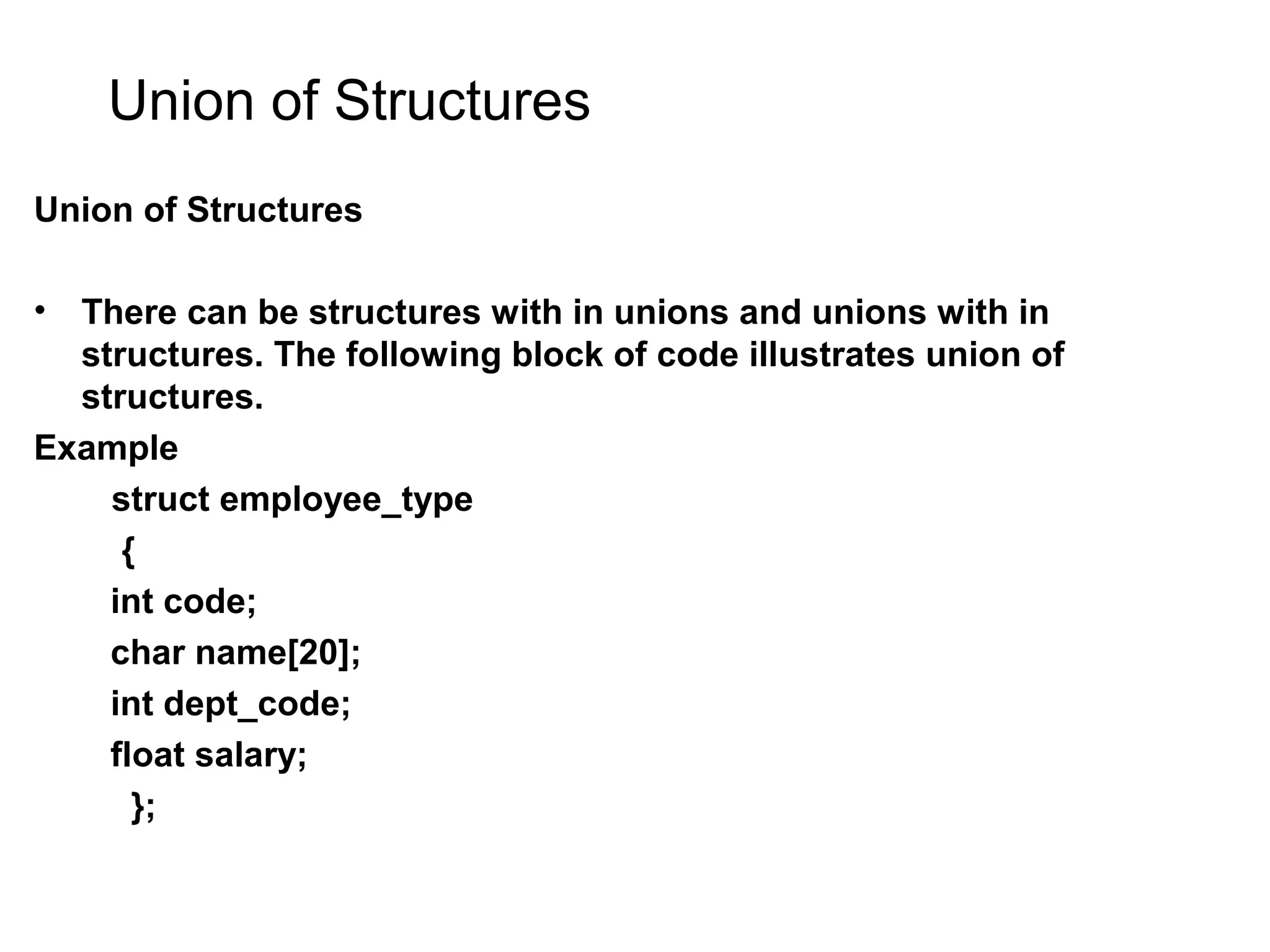 Union of Structures Union of Structures • There can be structures with in unions and unions with in structures. The following block of code illustrates union of structures. Example struct employee_type { int code; char name[20]; int dept_code; float salary; }; 