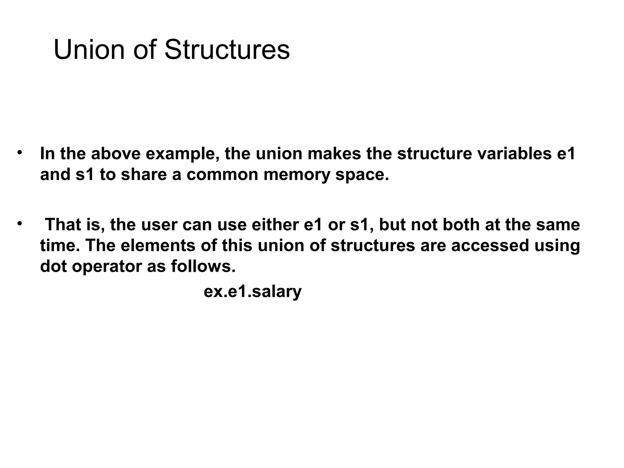 Union of Structures • In the above example, the union makes the structure variables e1 and s1 to share a common memory space. • That is, the user can use either e1 or s1, but not both at the same time. The elements of this union of structures are accessed using dot operator as follows. ex.e1.salary 