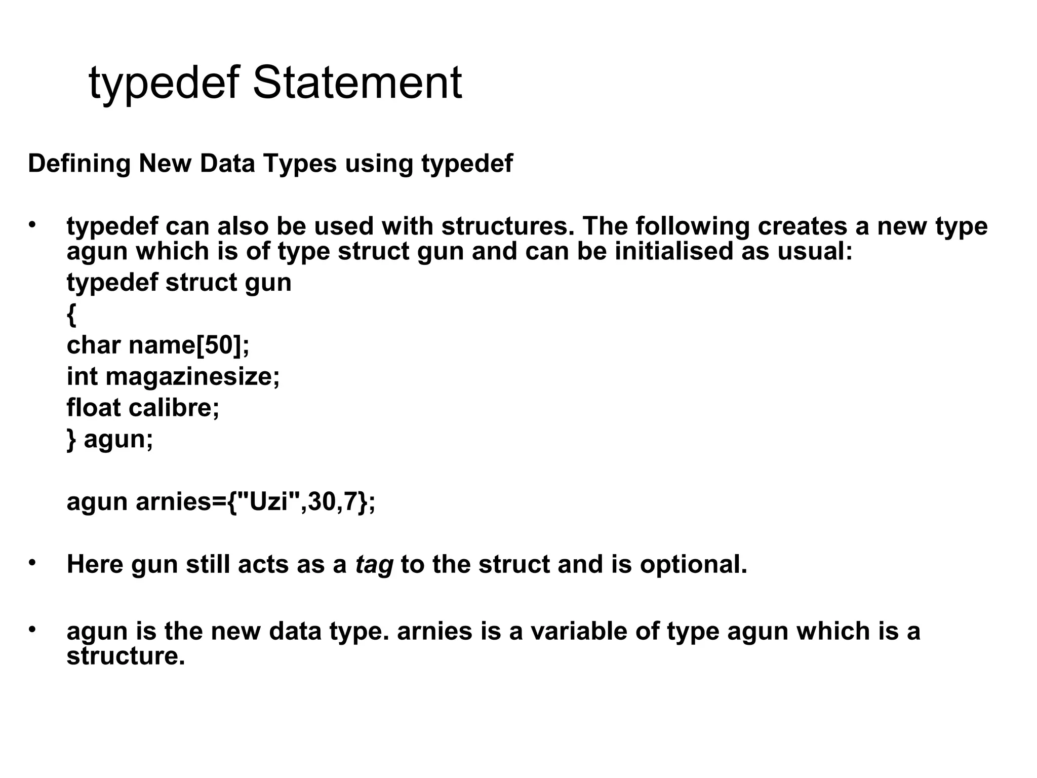 typedef Statement Defining New Data Types using typedef • typedef can also be used with structures. The following creates a new type agun which is of type struct gun and can be initialised as usual: typedef struct gun { char name[50]; int magazinesize; float calibre; } agun; agun arnies={"Uzi",30,7}; • Here gun still acts as a tag to the struct and is optional. • agun is the new data type. arnies is a variable of type agun which is a structure. 