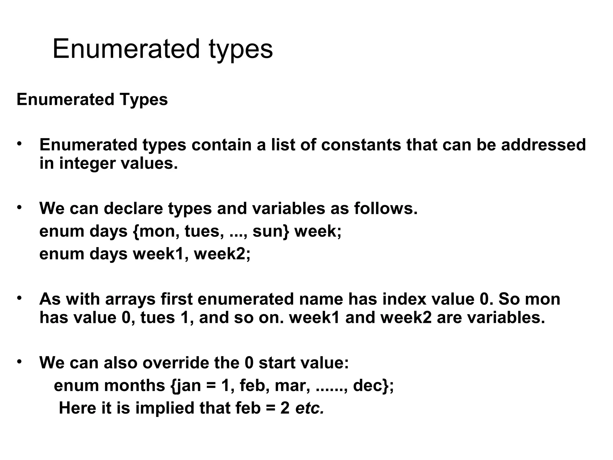 Enumerated types Enumerated Types • Enumerated types contain a list of constants that can be addressed in integer values. • We can declare types and variables as follows. enum days {mon, tues, ..., sun} week; enum days week1, week2; • As with arrays first enumerated name has index value 0. So mon has value 0, tues 1, and so on. week1 and week2 are variables. • We can also override the 0 start value: enum months {jan = 1, feb, mar, ......, dec}; Here it is implied that feb = 2 etc. 