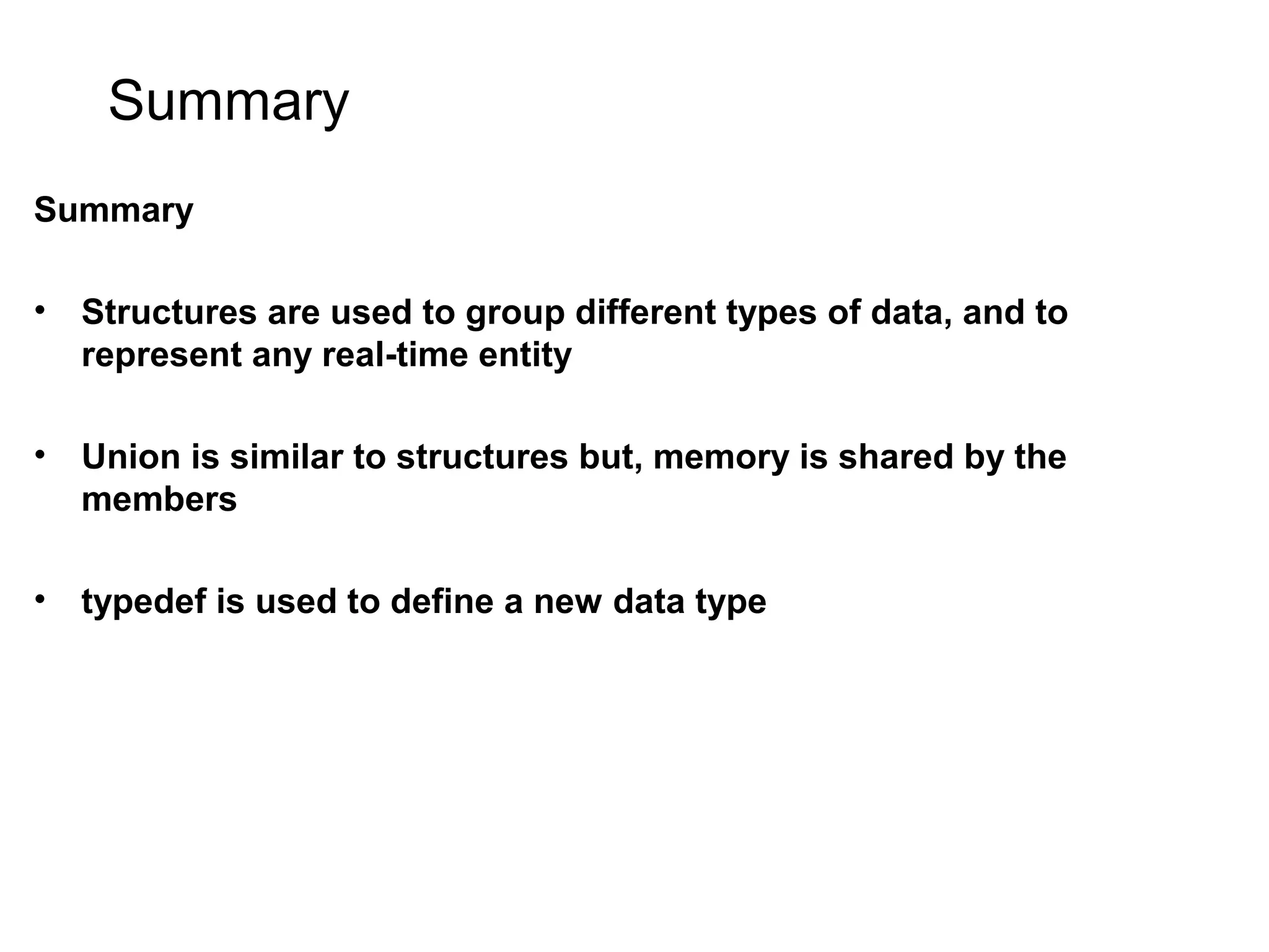 Summary Summary • Structures are used to group different types of data, and to represent any real-time entity • Union is similar to structures but, memory is shared by the members • typedef is used to define a new data type 