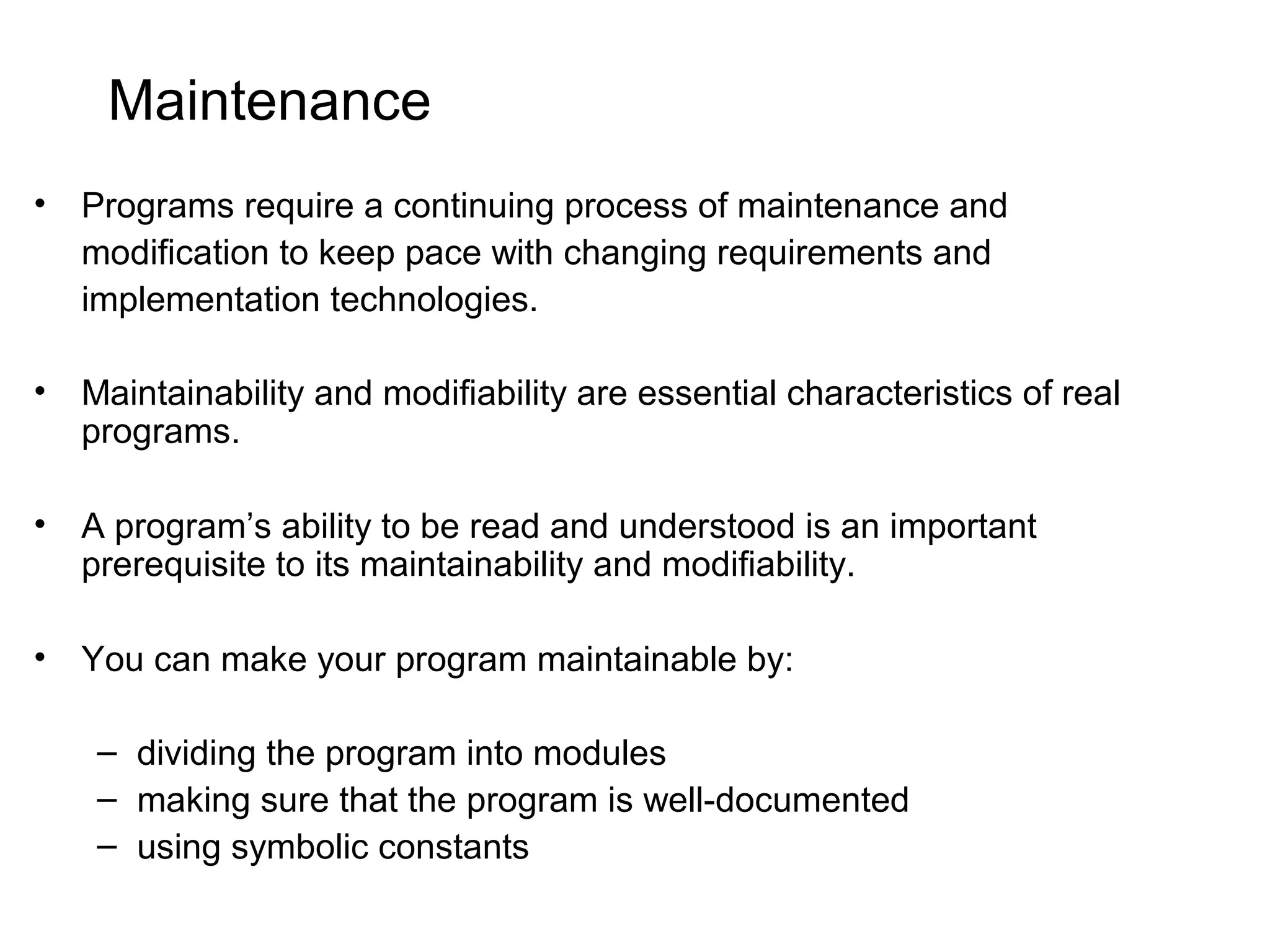 Maintenance • Programs require a continuing process of maintenance and modification to keep pace with changing requirements and implementation technologies. • Maintainability and modifiability are essential characteristics of real programs. • A program’s ability to be read and understood is an important prerequisite to its maintainability and modifiability. • You can make your program maintainable by: – dividing the program into modules – making sure that the program is well-documented – using symbolic constants 