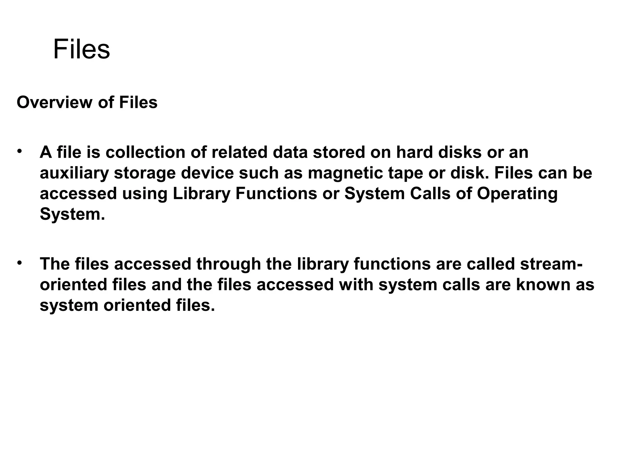 Files Overview of Files • A file is collection of related data stored on hard disks or an auxiliary storage device such as magnetic tape or disk. Files can be accessed using Library Functions or System Calls of Operating System. • The files accessed through the library functions are called stream- oriented files and the files accessed with system calls are known as system oriented files. 