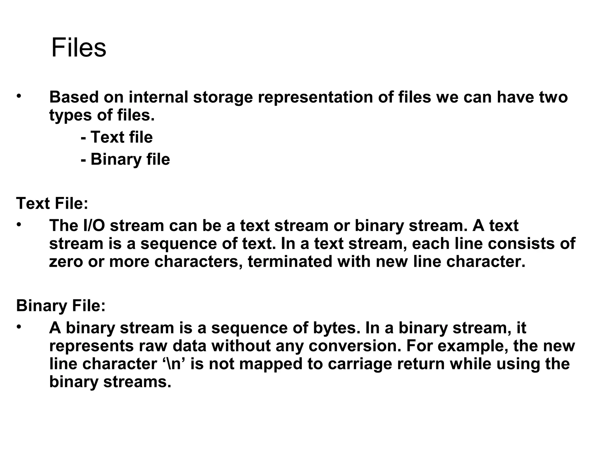 Files • Based on internal storage representation of files we can have two types of files. - Text file - Binary file Text File: • The I/O stream can be a text stream or binary stream. A text stream is a sequence of text. In a text stream, each line consists of zero or more characters, terminated with new line character. Binary File: • A binary stream is a sequence of bytes. In a binary stream, it represents raw data without any conversion. For example, the new line character ‘n’ is not mapped to carriage return while using the binary streams. 