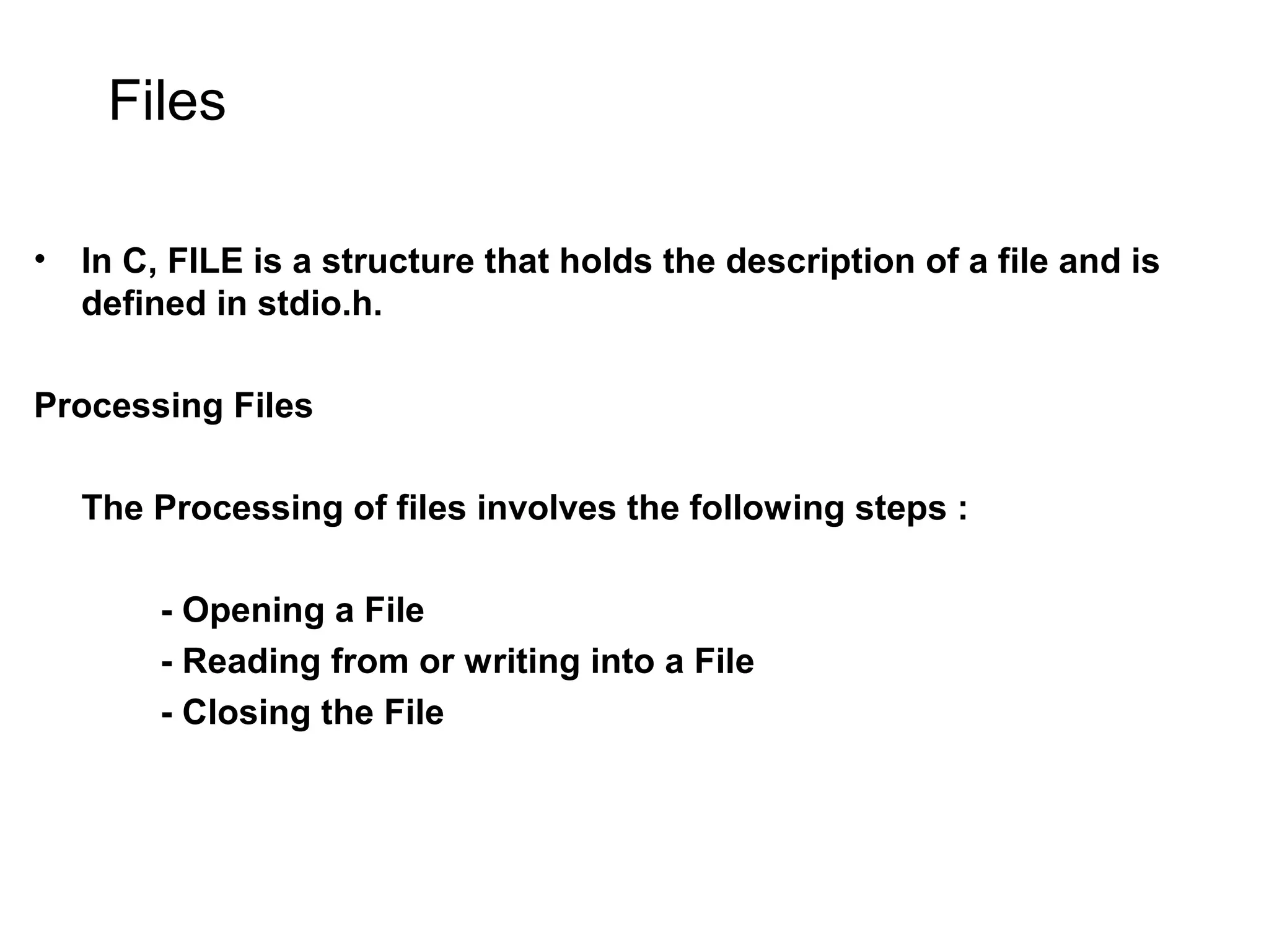 Files • In C, FILE is a structure that holds the description of a file and is defined in stdio.h. Processing Files The Processing of files involves the following steps : - Opening a File - Reading from or writing into a File - Closing the File 