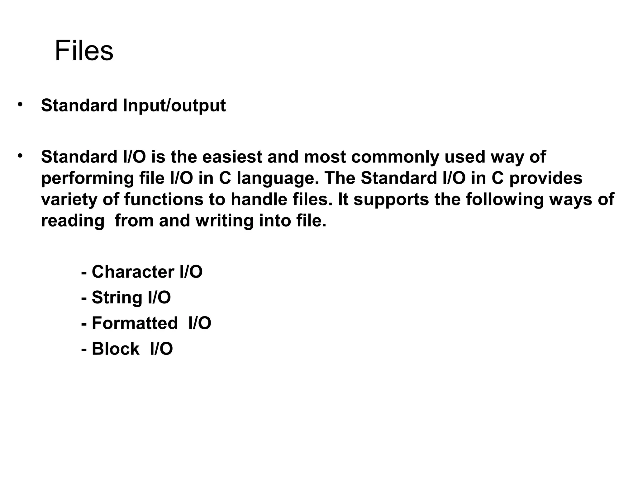 Files • Standard Input/output • Standard I/O is the easiest and most commonly used way of performing file I/O in C language. The Standard I/O in C provides variety of functions to handle files. It supports the following ways of reading from and writing into file. - Character I/O - String I/O - Formatted I/O - Block I/O 