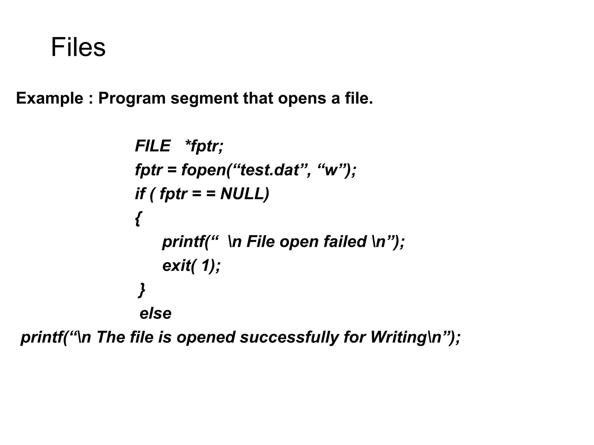 Files Example : Program segment that opens a file. FILE *fptr; fptr = fopen(“test.dat”, “w”); if ( fptr = = NULL) { printf(“ n File open failed n”); exit( 1); } else printf(“n The file is opened successfully for Writingn”); 