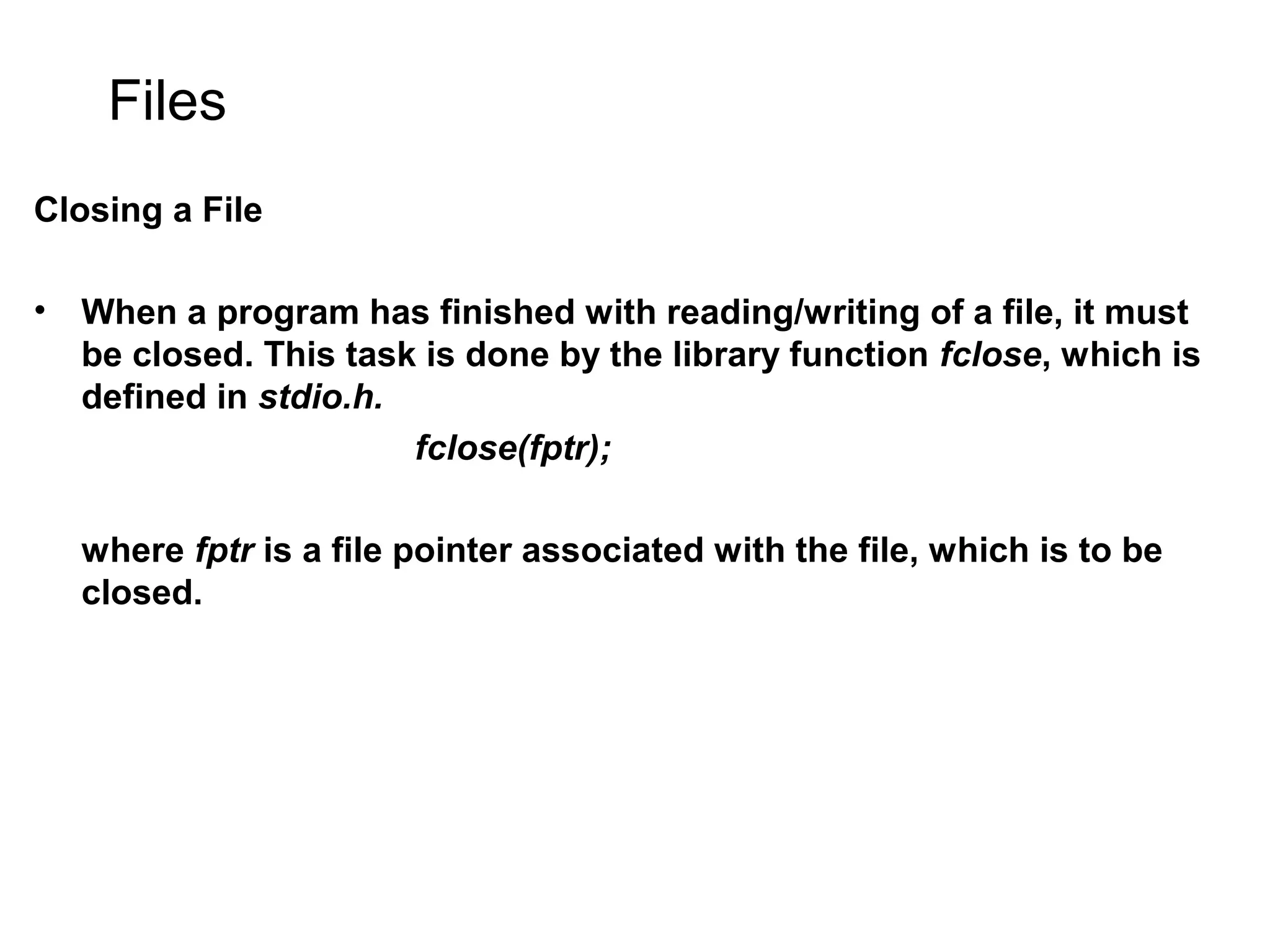 Files Closing a File • When a program has finished with reading/writing of a file, it must be closed. This task is done by the library function fclose, which is defined in stdio.h. fclose(fptr); where fptr is a file pointer associated with the file, which is to be closed. 
