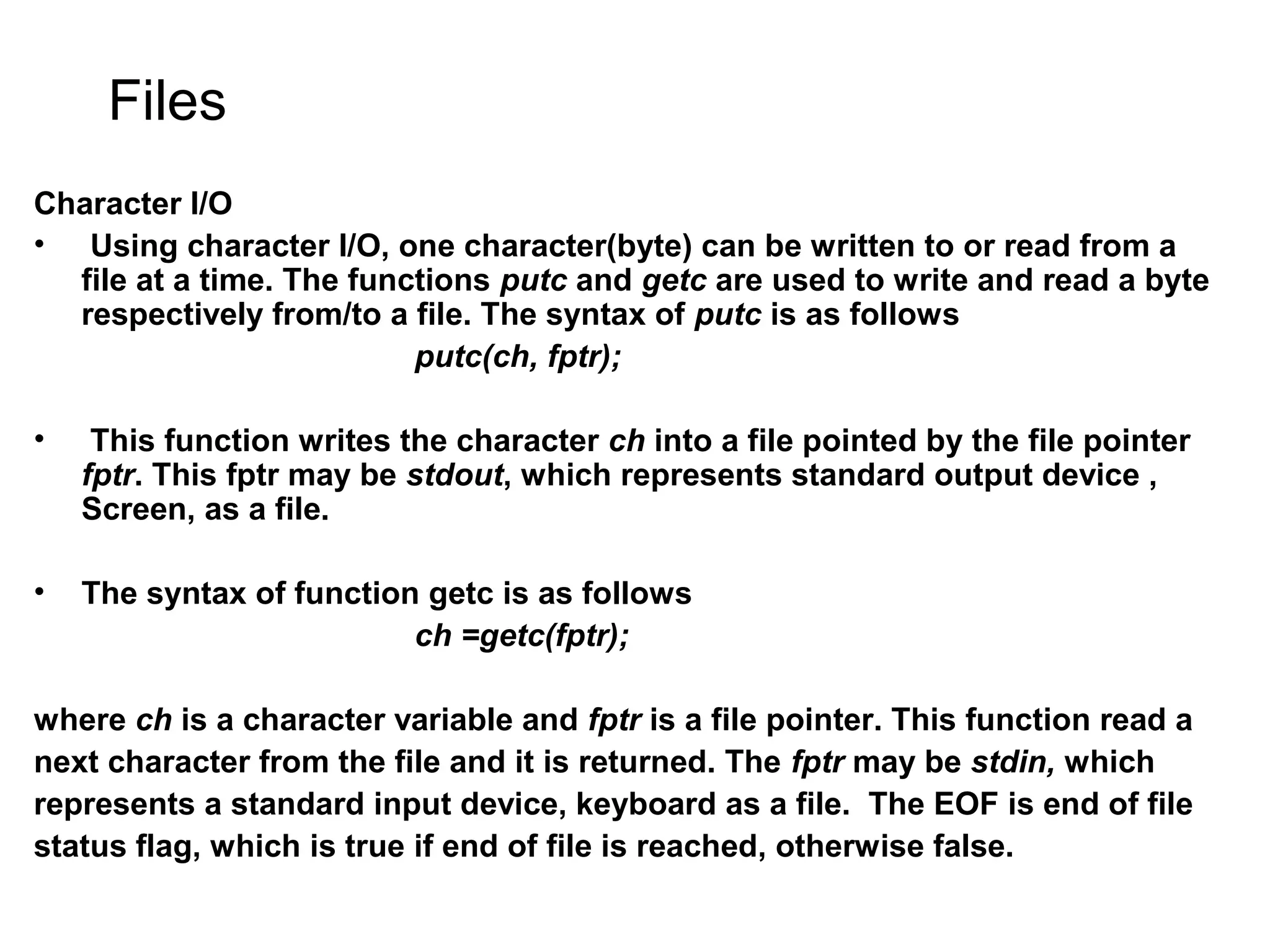 Files Character I/O • Using character I/O, one character(byte) can be written to or read from a file at a time. The functions putc and getc are used to write and read a byte respectively from/to a file. The syntax of putc is as follows putc(ch, fptr); • This function writes the character ch into a file pointed by the file pointer fptr. This fptr may be stdout, which represents standard output device , Screen, as a file. • The syntax of function getc is as follows ch =getc(fptr); where ch is a character variable and fptr is a file pointer. This function read a next character from the file and it is returned. The fptr may be stdin, which represents a standard input device, keyboard as a file. The EOF is end of file status flag, which is true if end of file is reached, otherwise false. 