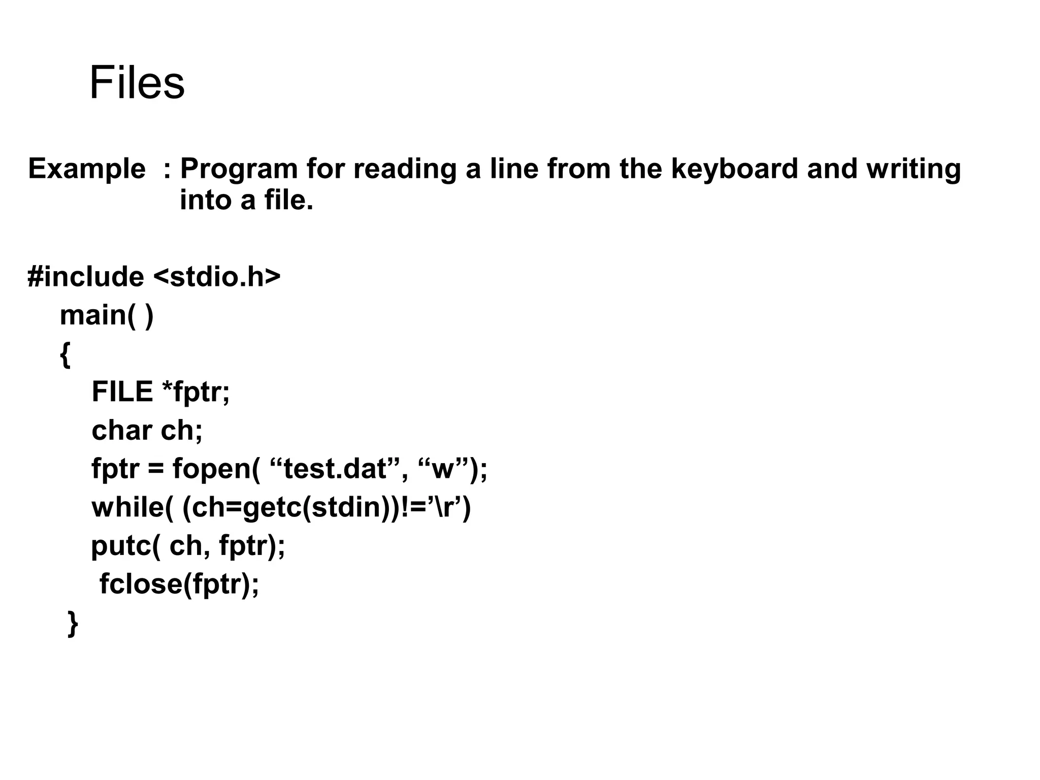 Files Example : Program for reading a line from the keyboard and writing into a file. #include <stdio.h> main( ) { FILE *fptr; char ch; fptr = fopen( “test.dat”, “w”); while( (ch=getc(stdin))!=’r’) putc( ch, fptr); fclose(fptr); } 