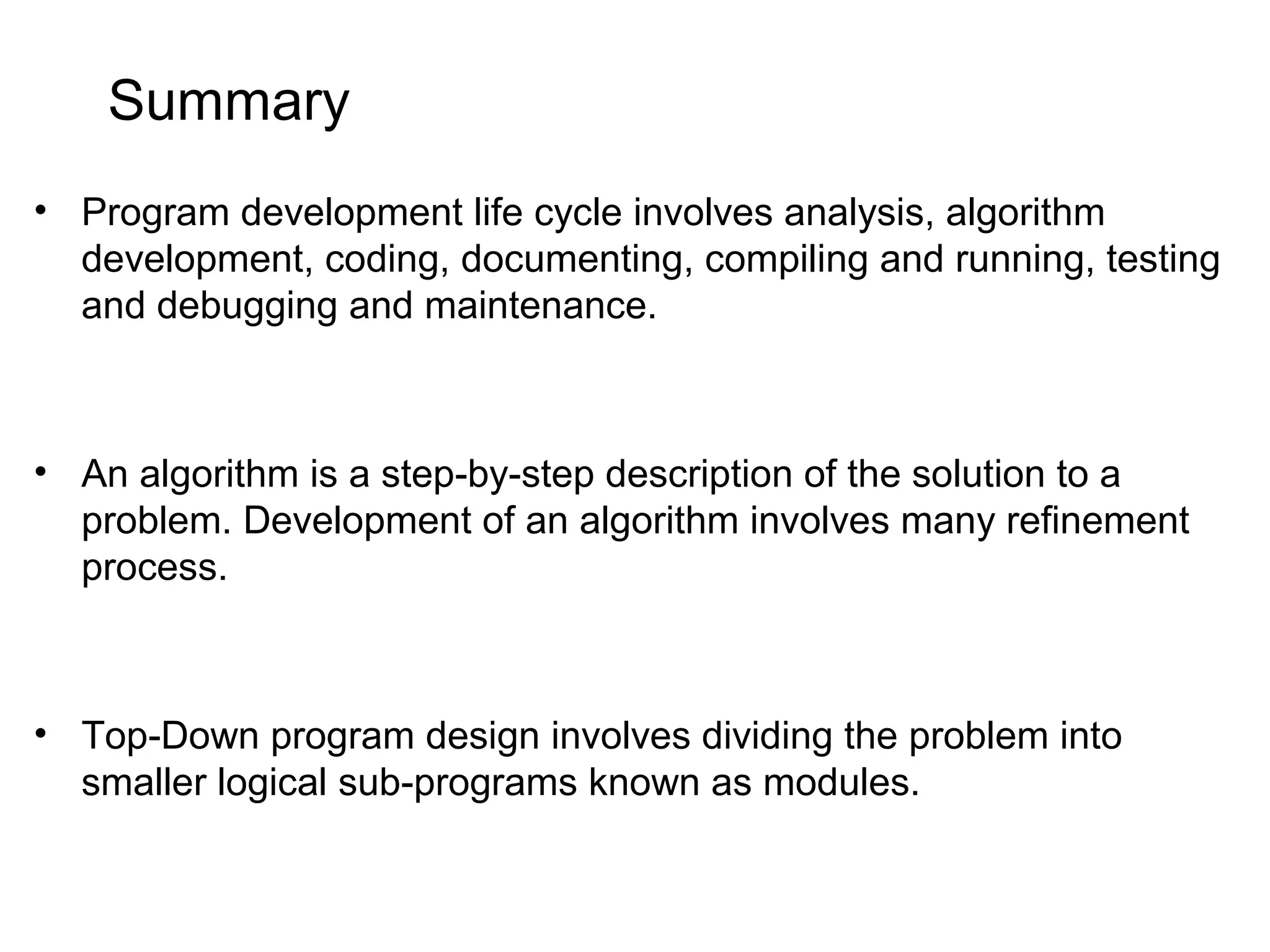Summary • Program development life cycle involves analysis, algorithm development, coding, documenting, compiling and running, testing and debugging and maintenance. • An algorithm is a step-by-step description of the solution to a problem. Development of an algorithm involves many refinement process. • Top-Down program design involves dividing the problem into smaller logical sub-programs known as modules. 