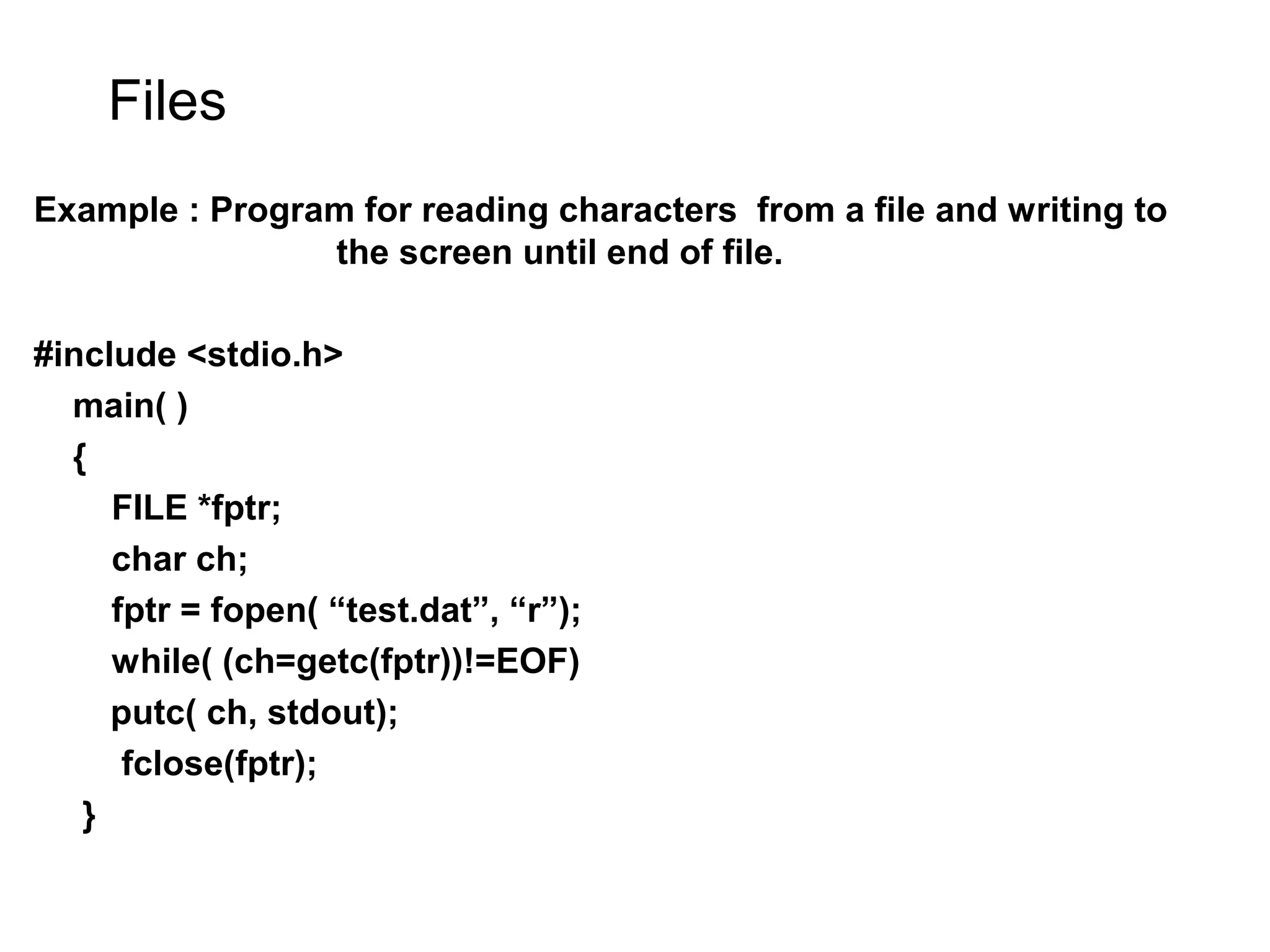 Files Example : Program for reading characters from a file and writing to the screen until end of file. #include <stdio.h> main( ) { FILE *fptr; char ch; fptr = fopen( “test.dat”, “r”); while( (ch=getc(fptr))!=EOF) putc( ch, stdout); fclose(fptr); } 