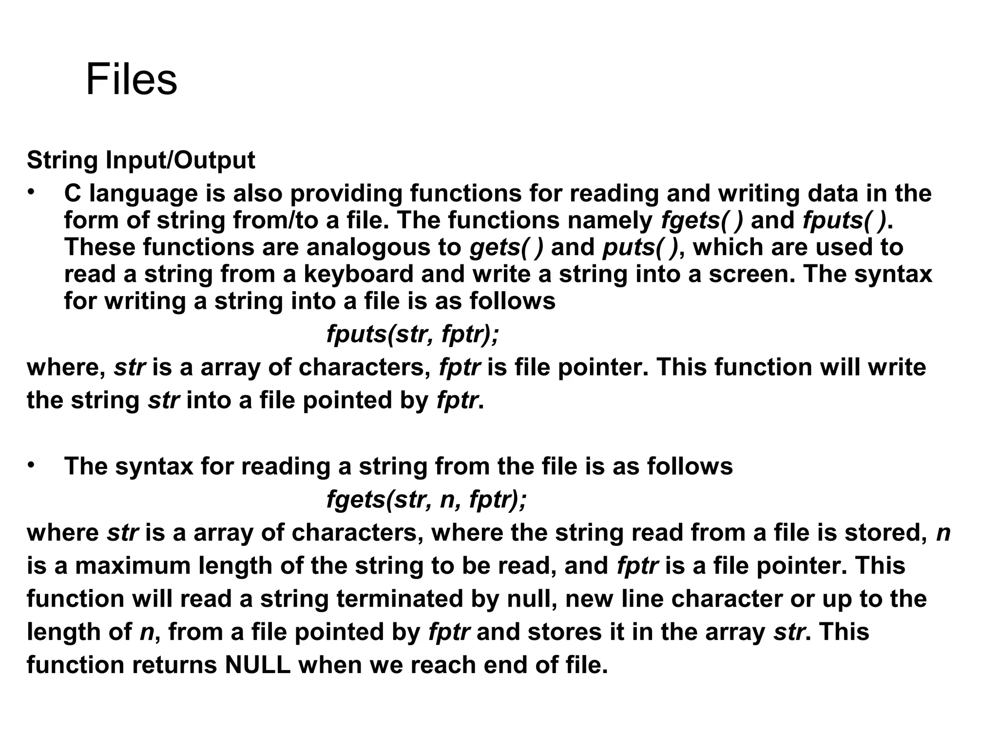 Files String Input/Output • C language is also providing functions for reading and writing data in the form of string from/to a file. The functions namely fgets( ) and fputs( ). These functions are analogous to gets( ) and puts( ), which are used to read a string from a keyboard and write a string into a screen. The syntax for writing a string into a file is as follows fputs(str, fptr); where, str is a array of characters, fptr is file pointer. This function will write the string str into a file pointed by fptr. • The syntax for reading a string from the file is as follows fgets(str, n, fptr); where str is a array of characters, where the string read from a file is stored, n is a maximum length of the string to be read, and fptr is a file pointer. This function will read a string terminated by null, new line character or up to the length of n, from a file pointed by fptr and stores it in the array str. This function returns NULL when we reach end of file. 