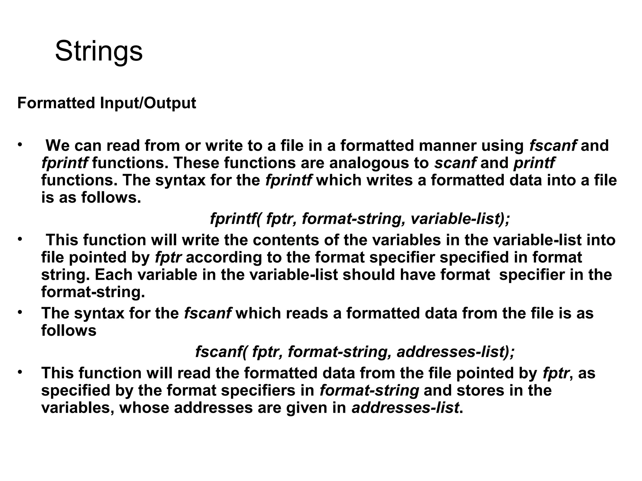 Strings Formatted Input/Output • We can read from or write to a file in a formatted manner using fscanf and fprintf functions. These functions are analogous to scanf and printf functions. The syntax for the fprintf which writes a formatted data into a file is as follows. fprintf( fptr, format-string, variable-list); • This function will write the contents of the variables in the variable-list into file pointed by fptr according to the format specifier specified in format string. Each variable in the variable-list should have format specifier in the format-string. • The syntax for the fscanf which reads a formatted data from the file is as follows fscanf( fptr, format-string, addresses-list); • This function will read the formatted data from the file pointed by fptr, as specified by the format specifiers in format-string and stores in the variables, whose addresses are given in addresses-list. 