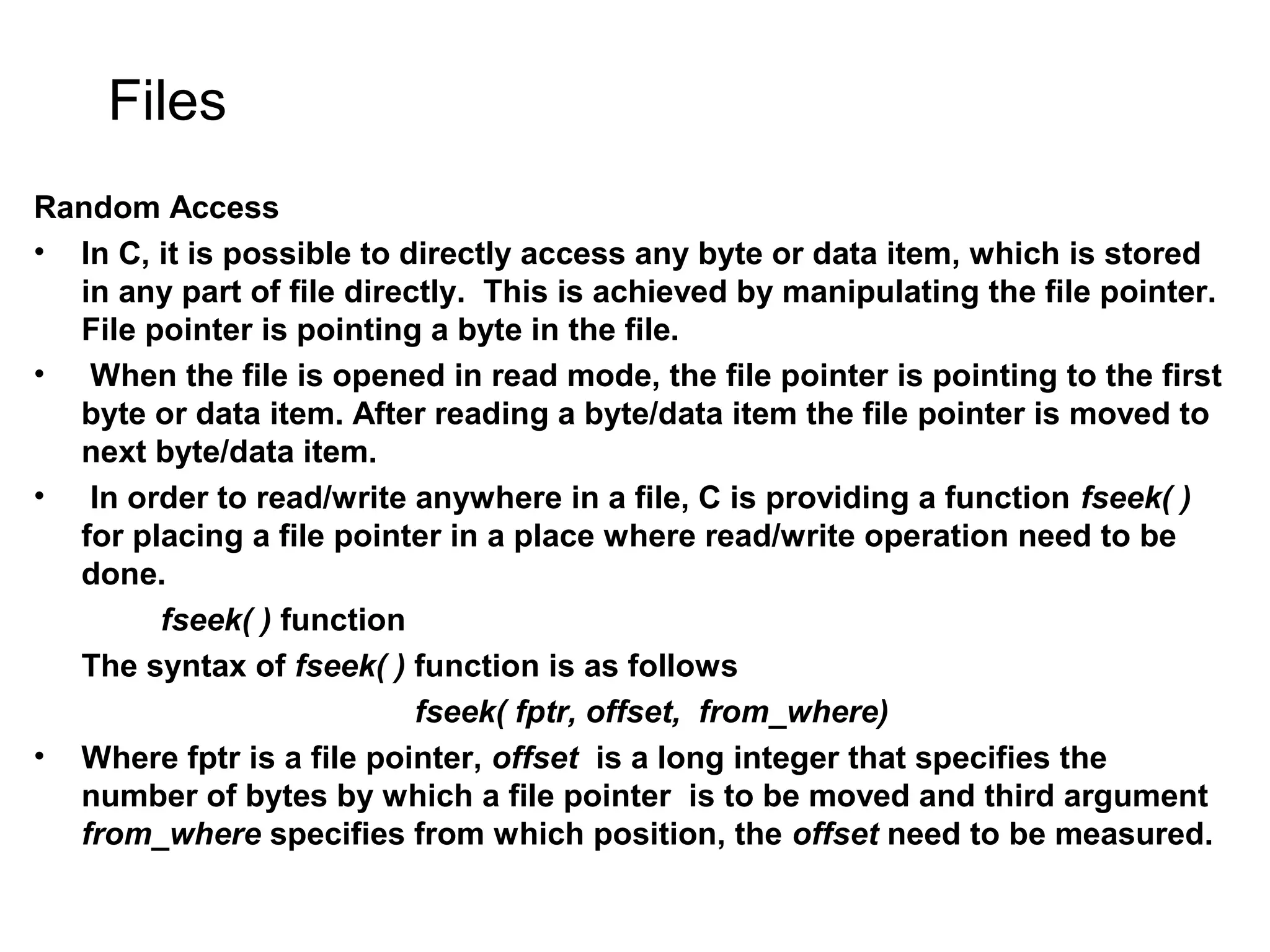 Files Random Access • In C, it is possible to directly access any byte or data item, which is stored in any part of file directly. This is achieved by manipulating the file pointer. File pointer is pointing a byte in the file. • When the file is opened in read mode, the file pointer is pointing to the first byte or data item. After reading a byte/data item the file pointer is moved to next byte/data item. • In order to read/write anywhere in a file, C is providing a function fseek( ) for placing a file pointer in a place where read/write operation need to be done. fseek( ) function The syntax of fseek( ) function is as follows fseek( fptr, offset, from_where) • Where fptr is a file pointer, offset is a long integer that specifies the number of bytes by which a file pointer is to be moved and third argument from_where specifies from which position, the offset need to be measured. 