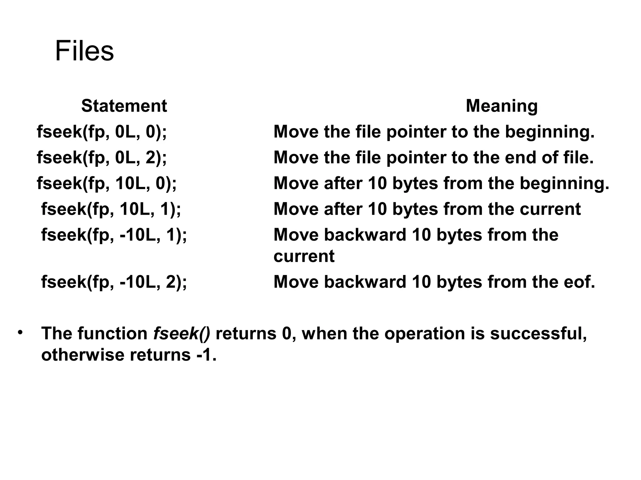 Files Statement Meaning fseek(fp, 0L, 0); Move the file pointer to the beginning. fseek(fp, 0L, 2); Move the file pointer to the end of file. fseek(fp, 10L, 0); Move after 10 bytes from the beginning. fseek(fp, 10L, 1); Move after 10 bytes from the current fseek(fp, -10L, 1); Move backward 10 bytes from the current fseek(fp, -10L, 2); Move backward 10 bytes from the eof. • The function fseek() returns 0, when the operation is successful, otherwise returns -1. 