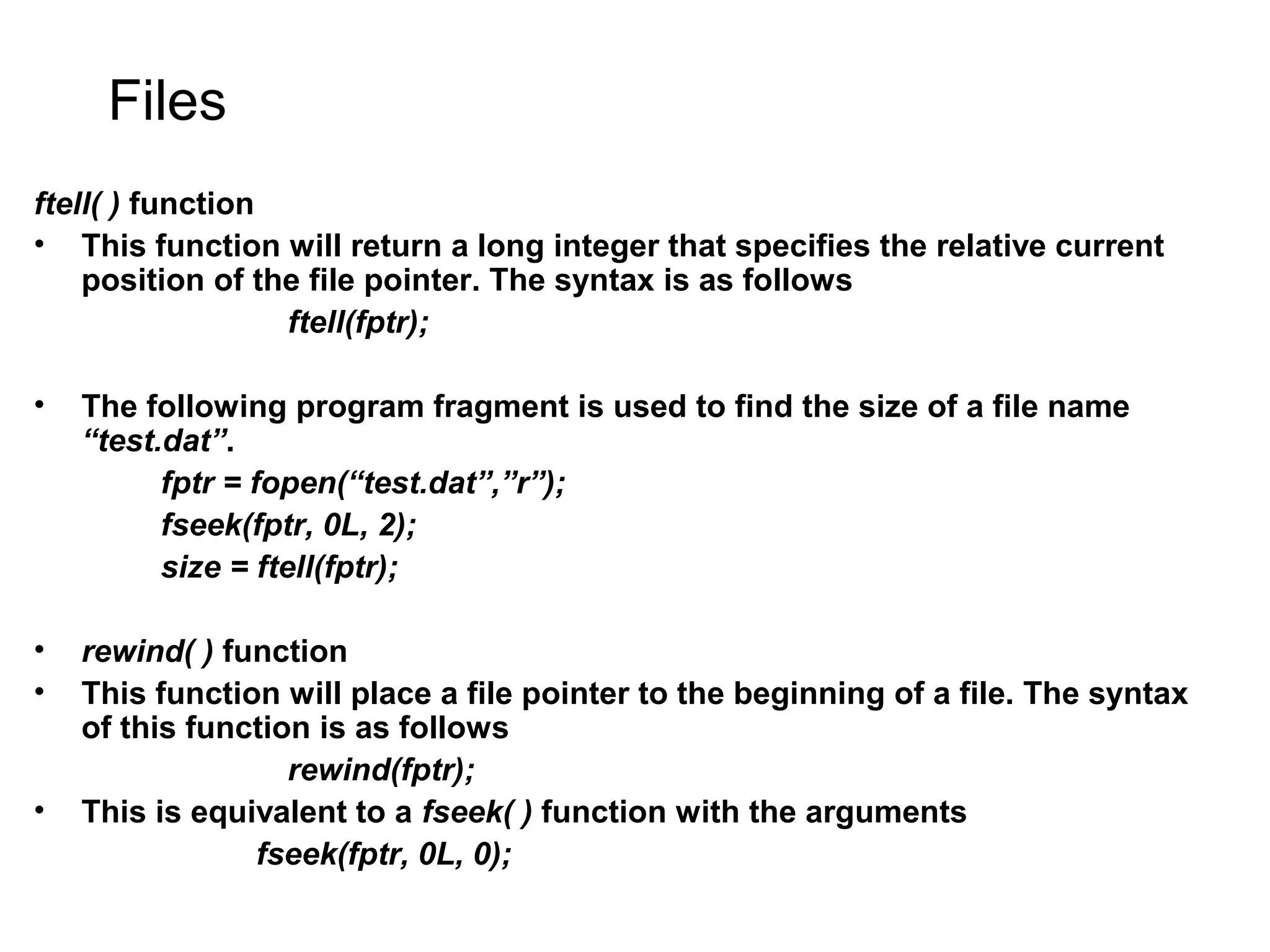 Files ftell( ) function • This function will return a long integer that specifies the relative current position of the file pointer. The syntax is as follows ftell(fptr); • The following program fragment is used to find the size of a file name “test.dat”. fptr = fopen(“test.dat”,”r”); fseek(fptr, 0L, 2); size = ftell(fptr); • rewind( ) function • This function will place a file pointer to the beginning of a file. The syntax of this function is as follows rewind(fptr); • This is equivalent to a fseek( ) function with the arguments fseek(fptr, 0L, 0); 