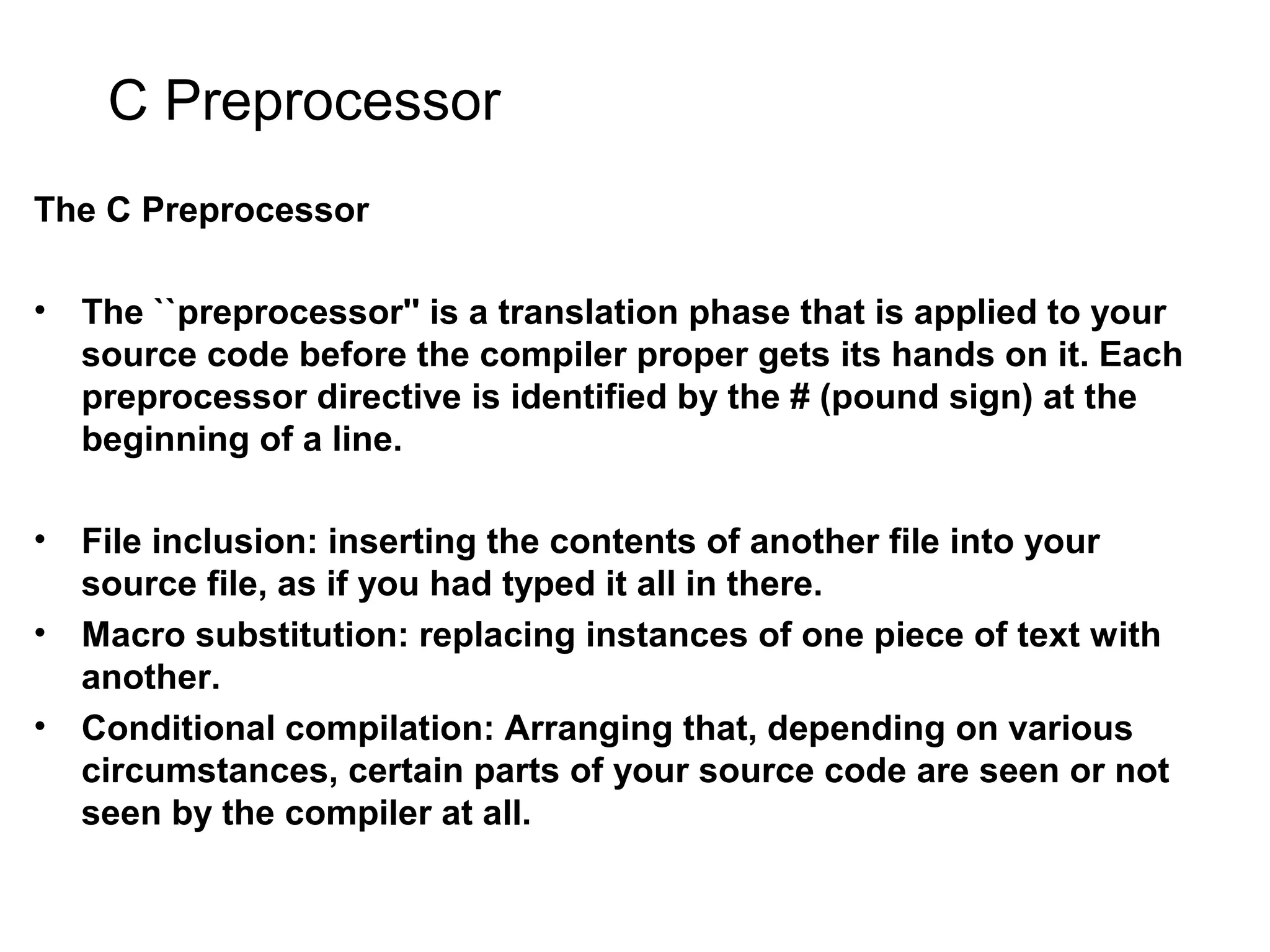 C Preprocessor The C Preprocessor • The ``preprocessor'' is a translation phase that is applied to your source code before the compiler proper gets its hands on it. Each preprocessor directive is identified by the # (pound sign) at the beginning of a line. • File inclusion: inserting the contents of another file into your source file, as if you had typed it all in there. • Macro substitution: replacing instances of one piece of text with another. • Conditional compilation: Arranging that, depending on various circumstances, certain parts of your source code are seen or not seen by the compiler at all. 