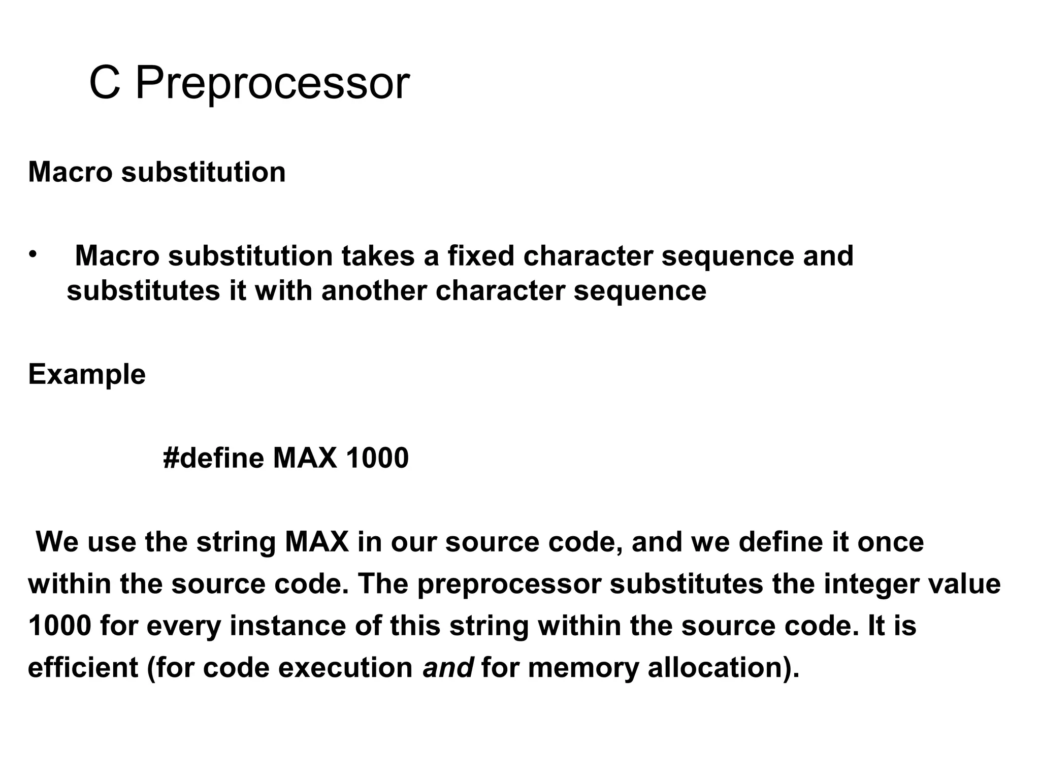 C Preprocessor Macro substitution • Macro substitution takes a fixed character sequence and substitutes it with another character sequence Example #define MAX 1000 We use the string MAX in our source code, and we define it once within the source code. The preprocessor substitutes the integer value 1000 for every instance of this string within the source code. It is efficient (for code execution and for memory allocation). 