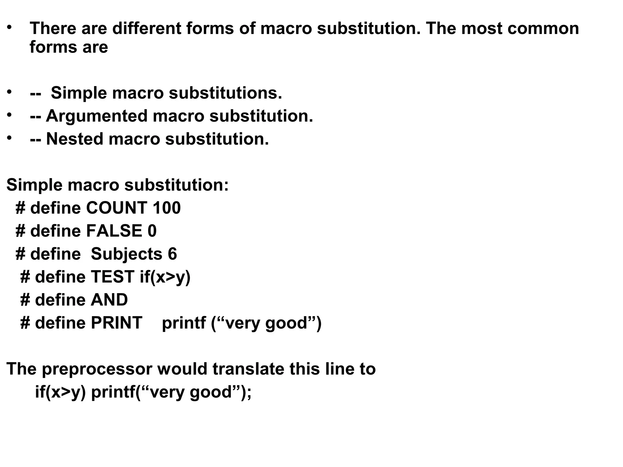 • There are different forms of macro substitution. The most common forms are • -- Simple macro substitutions. • -- Argumented macro substitution. • -- Nested macro substitution. Simple macro substitution: # define COUNT 100 # define FALSE 0 # define Subjects 6 # define TEST if(x>y) # define AND # define PRINT printf (“very good”) The preprocessor would translate this line to if(x>y) printf(“very good”); 