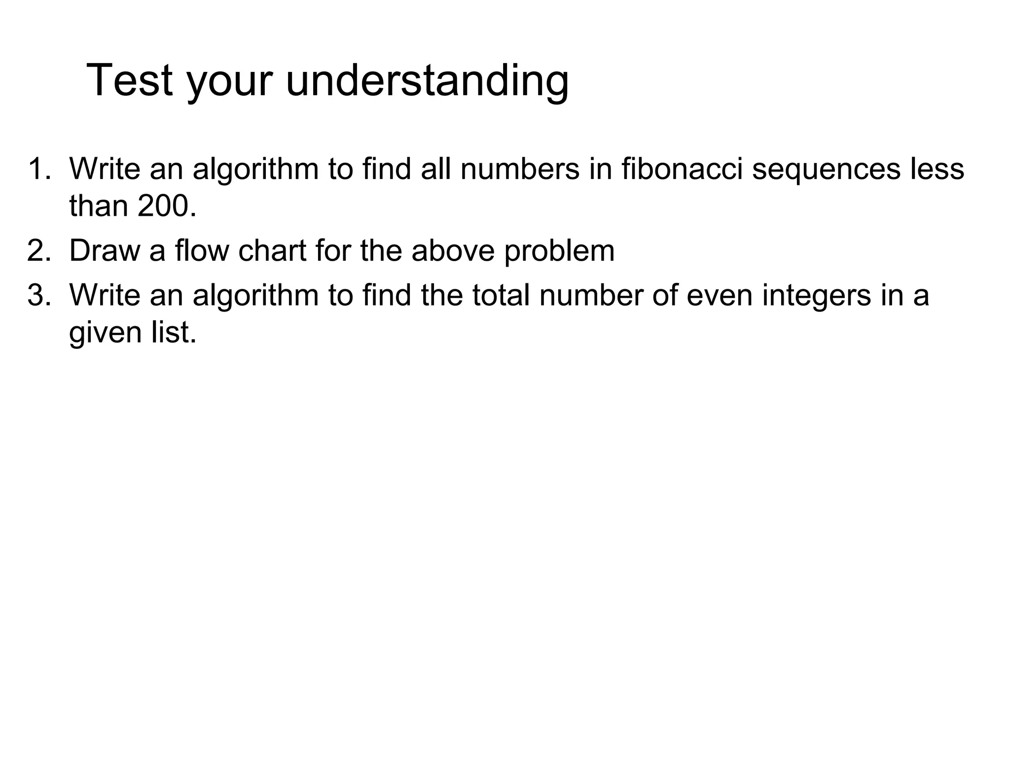 Test your understanding 1. Write an algorithm to find all numbers in fibonacci sequences less than 200. 2. Draw a flow chart for the above problem 3. Write an algorithm to find the total number of even integers in a given list. 