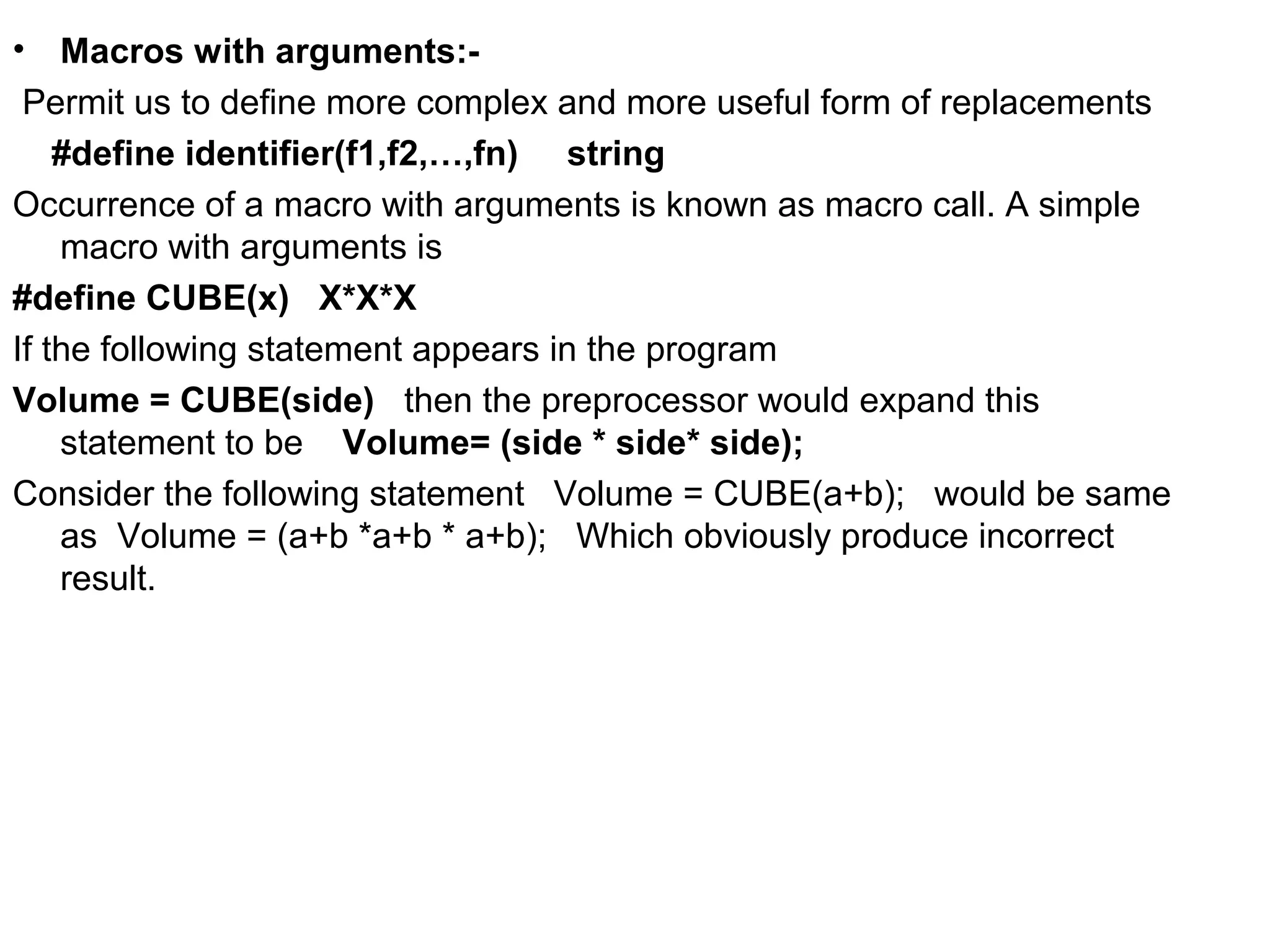 • Macros with arguments:- Permit us to define more complex and more useful form of replacements #define identifier(f1,f2,…,fn) string Occurrence of a macro with arguments is known as macro call. A simple macro with arguments is #define CUBE(x) X*X*X If the following statement appears in the program Volume = CUBE(side) then the preprocessor would expand this statement to be Volume= (side * side* side); Consider the following statement Volume = CUBE(a+b); would be same as Volume = (a+b *a+b * a+b); Which obviously produce incorrect result. 