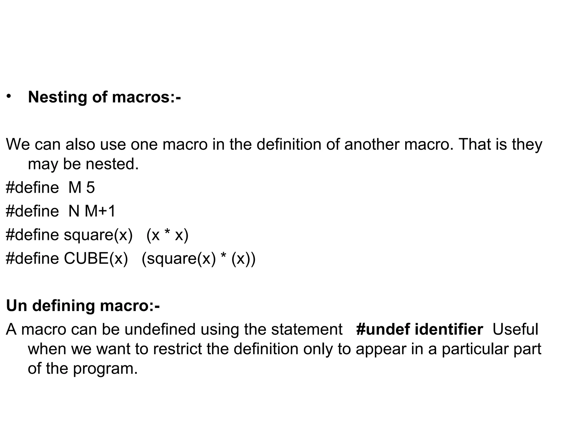 • Nesting of macros:- We can also use one macro in the definition of another macro. That is they may be nested. #define M 5 #define N M+1 #define square(x) (x * x) #define CUBE(x) (square(x) * (x)) Un defining macro:- A macro can be undefined using the statement #undef identifier Useful when we want to restrict the definition only to appear in a particular part of the program. 