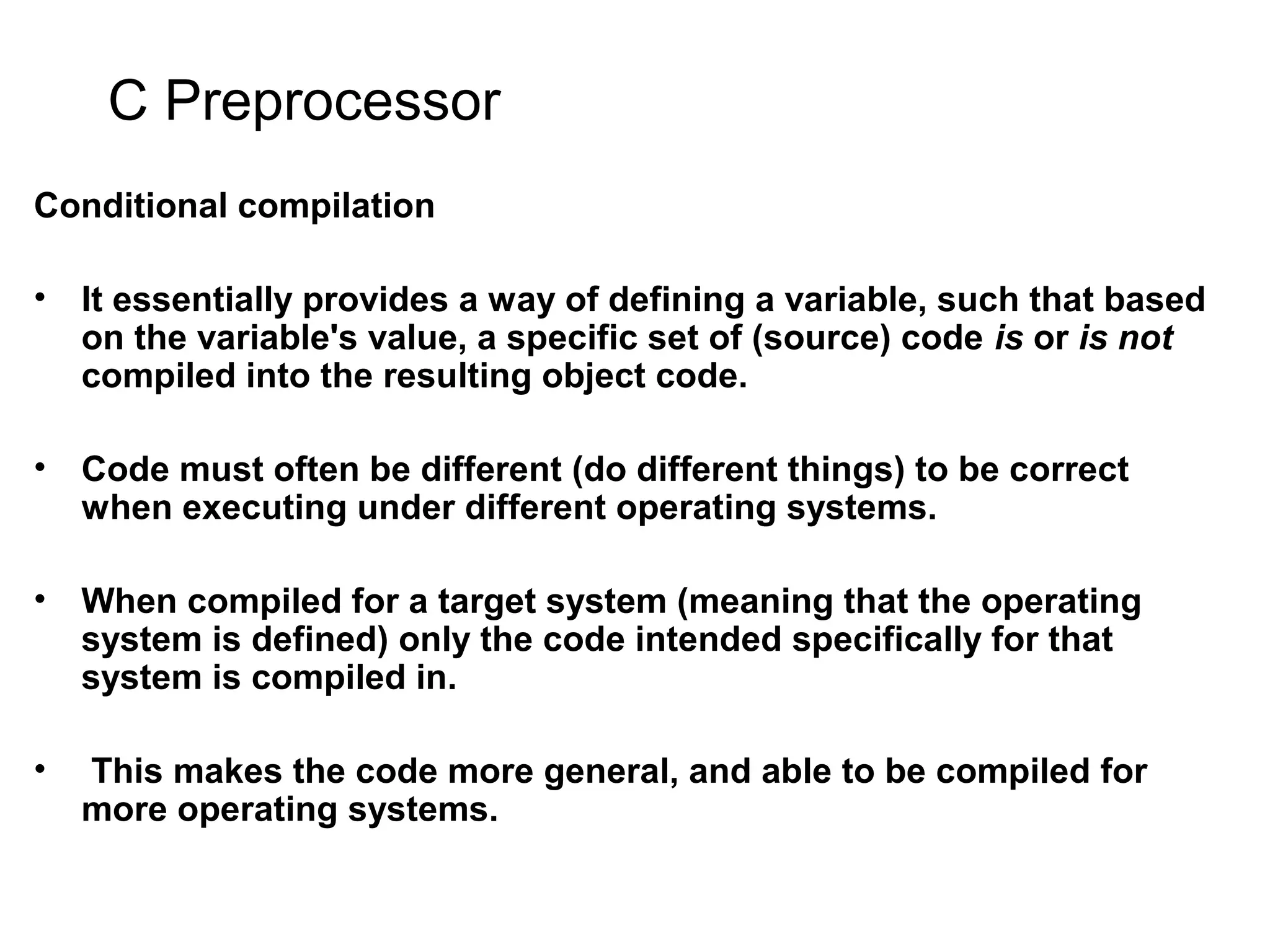C Preprocessor Conditional compilation • It essentially provides a way of defining a variable, such that based on the variable's value, a specific set of (source) code is or is not compiled into the resulting object code. • Code must often be different (do different things) to be correct when executing under different operating systems. • When compiled for a target system (meaning that the operating system is defined) only the code intended specifically for that system is compiled in. • This makes the code more general, and able to be compiled for more operating systems. 