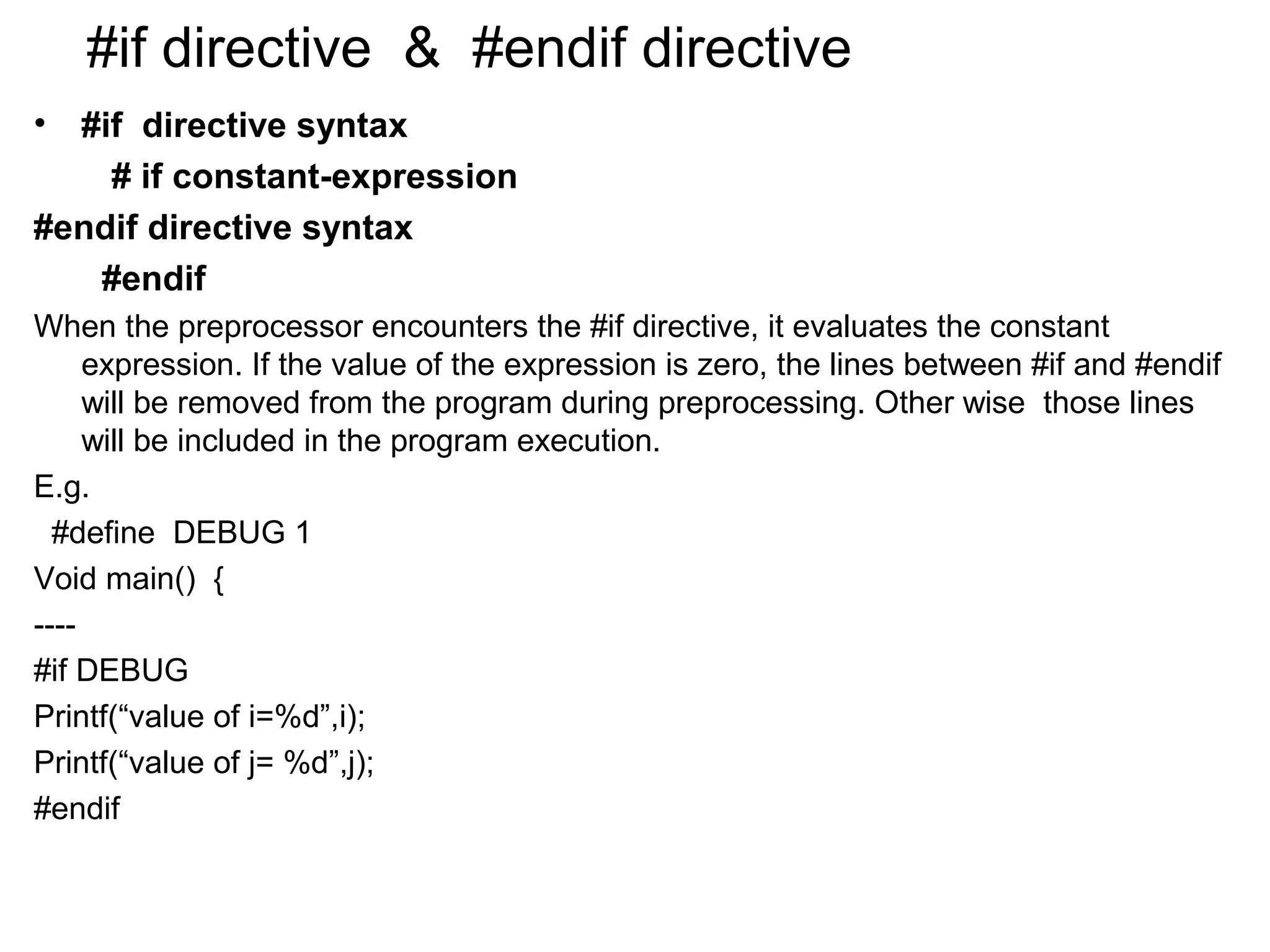 #if directive & #endif directive • #if directive syntax # if constant-expression #endif directive syntax #endif When the preprocessor encounters the #if directive, it evaluates the constant expression. If the value of the expression is zero, the lines between #if and #endif will be removed from the program during preprocessing. Other wise those lines will be included in the program execution. E.g. #define DEBUG 1 Void main() { ---- #if DEBUG Printf(“value of i=%d”,i); Printf(“value of j= %d”,j); #endif 