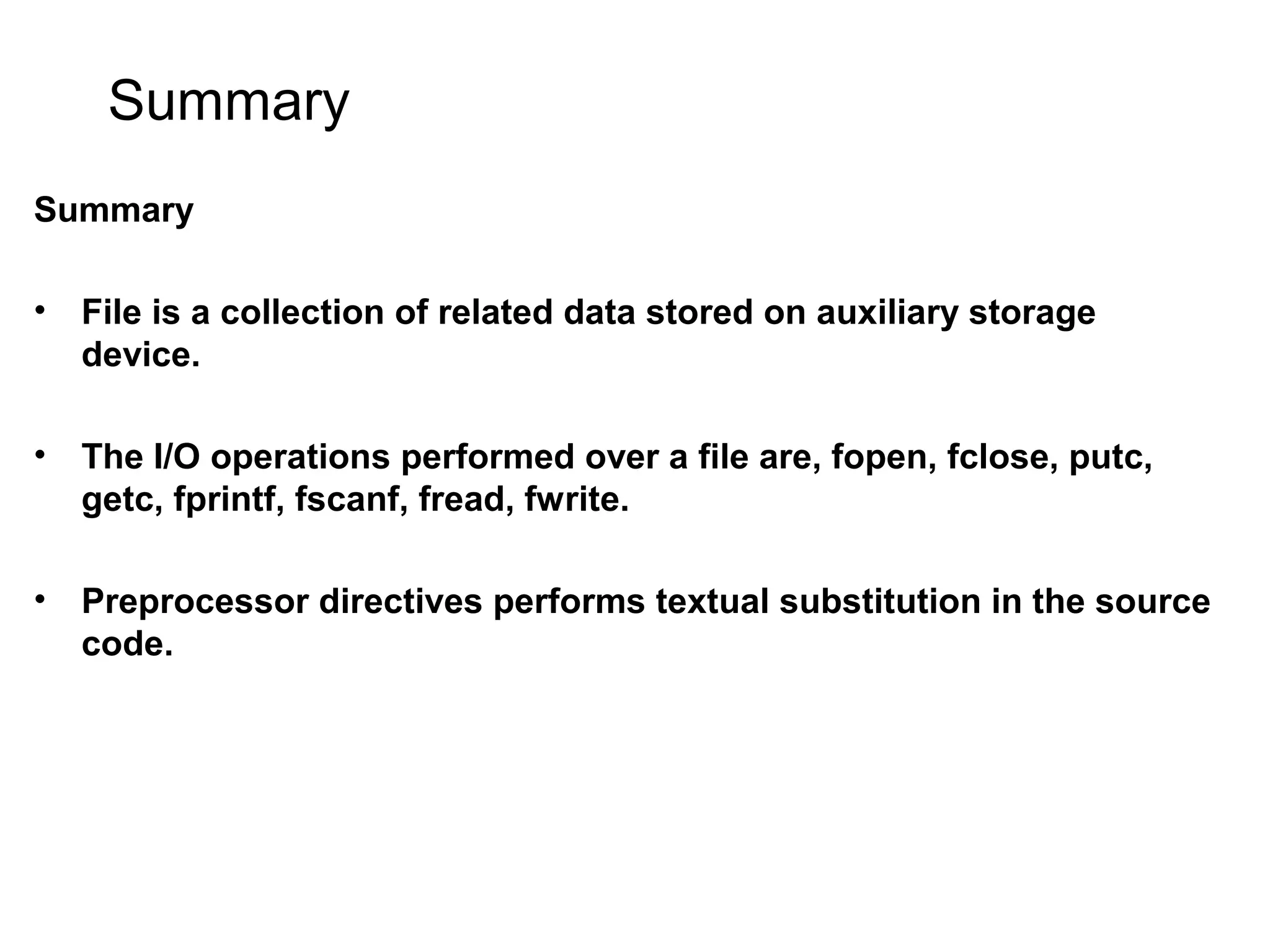 Summary Summary • File is a collection of related data stored on auxiliary storage device. • The I/O operations performed over a file are, fopen, fclose, putc, getc, fprintf, fscanf, fread, fwrite. • Preprocessor directives performs textual substitution in the source code. 