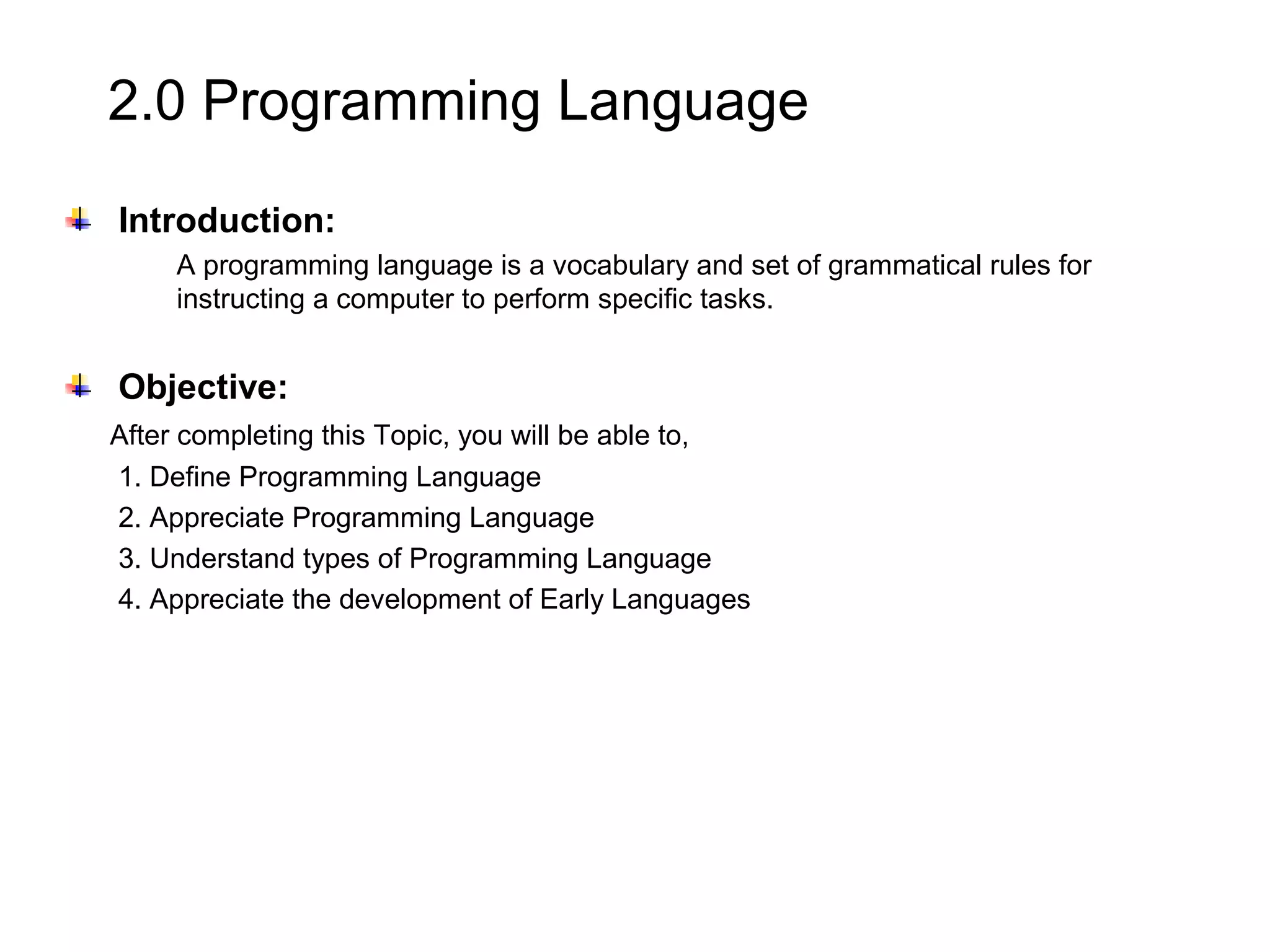 2.0 Programming Language Introduction: A programming language is a vocabulary and set of grammatical rules for instructing a computer to perform specific tasks. Objective: After completing this Topic, you will be able to, 1. Define Programming Language 2. Appreciate Programming Language 3. Understand types of Programming Language 4. Appreciate the development of Early Languages 