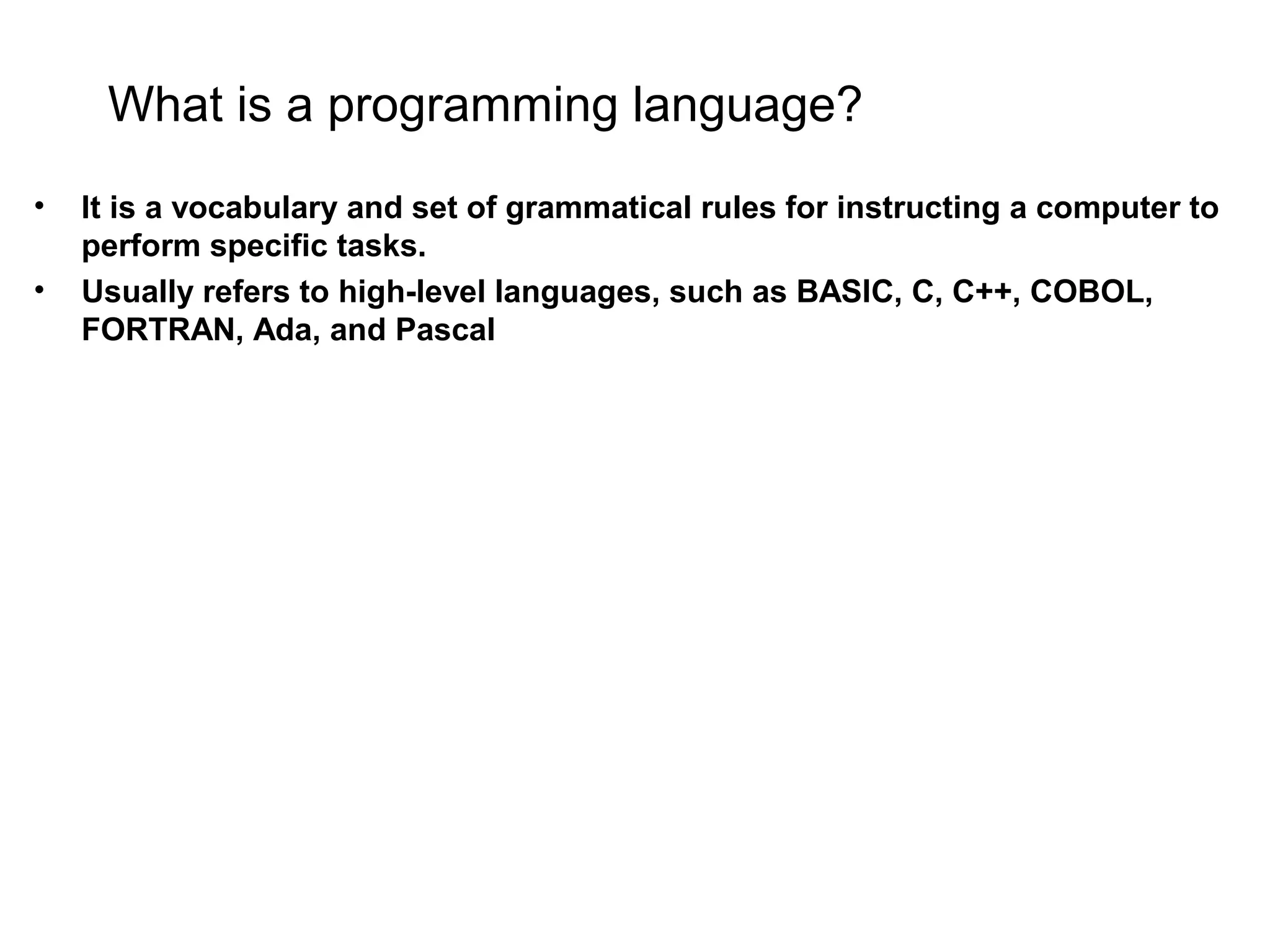 What is a programming language? • It is a vocabulary and set of grammatical rules for instructing a computer to perform specific tasks. • Usually refers to high-level languages, such as BASIC, C, C++, COBOL, FORTRAN, Ada, and Pascal 