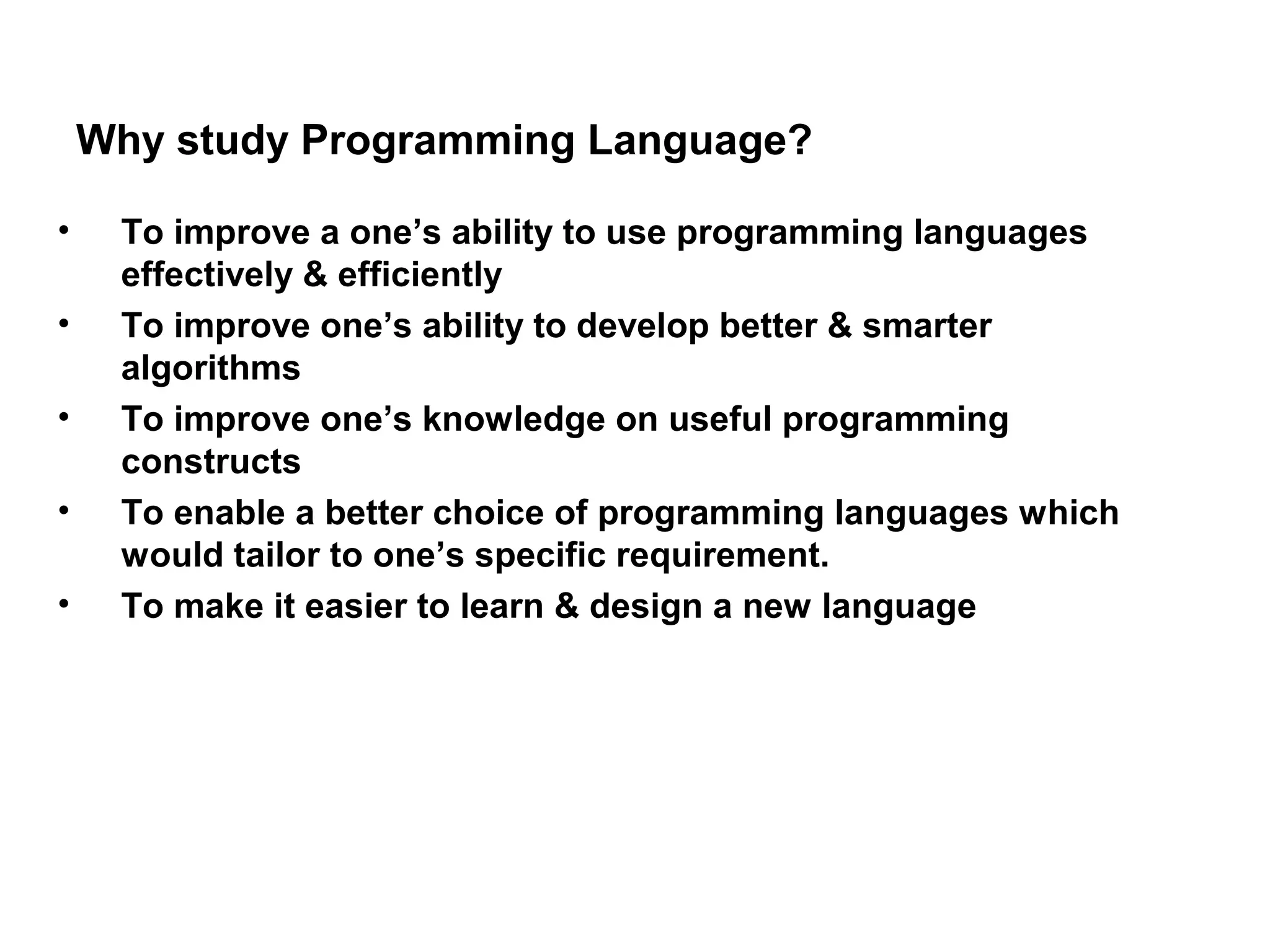 Why study Programming Language? • To improve a one’s ability to use programming languages effectively & efficiently • To improve one’s ability to develop better & smarter algorithms • To improve one’s knowledge on useful programming constructs • To enable a better choice of programming languages which would tailor to one’s specific requirement. • To make it easier to learn & design a new language 