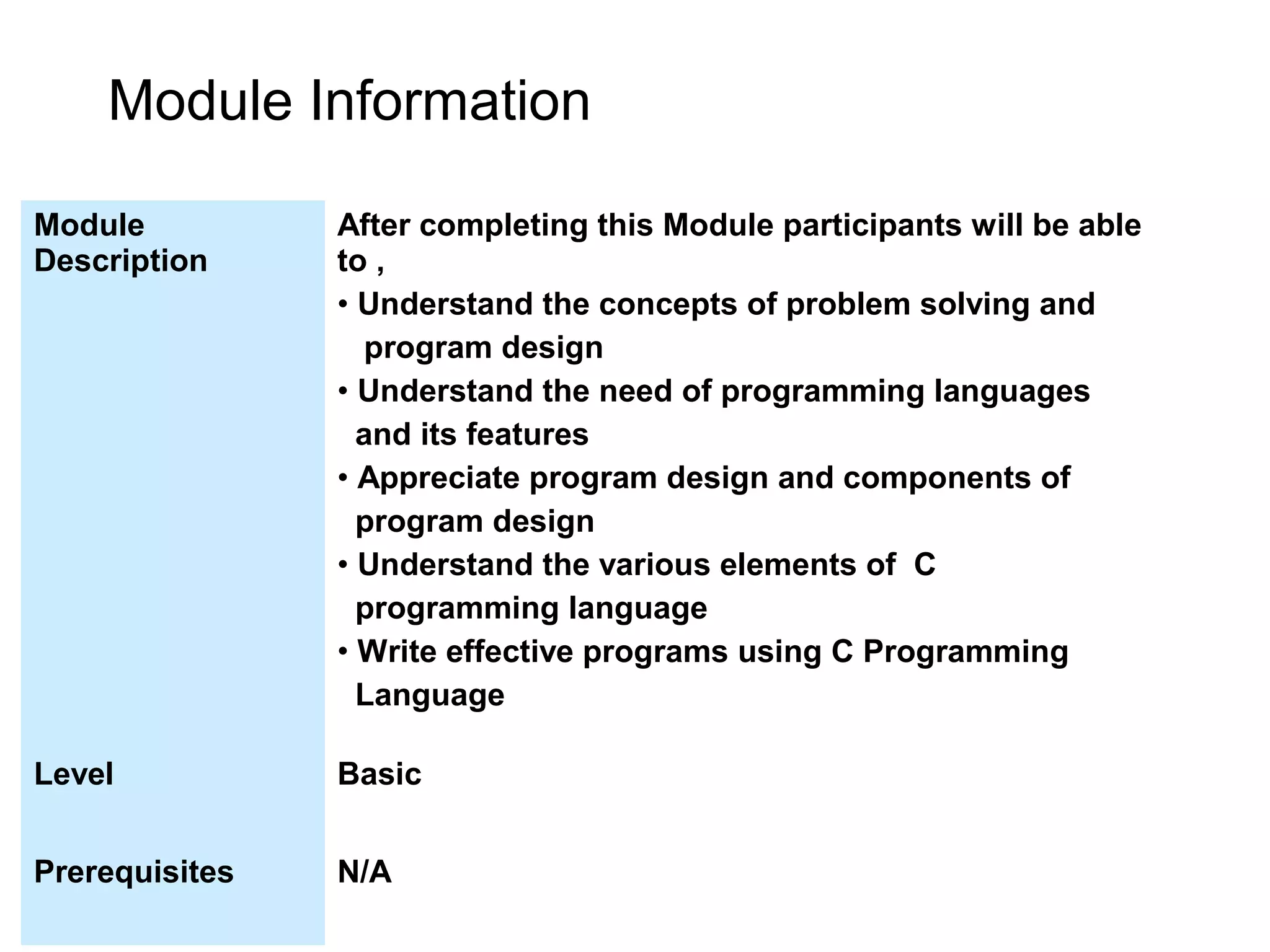 Module Information Module Description After completing this Module participants will be able to , • Understand the concepts of problem solving and program design • Understand the need of programming languages and its features • Appreciate program design and components of program design • Understand the various elements of C programming language • Write effective programs using C Programming Language Level Basic Prerequisites N/A 