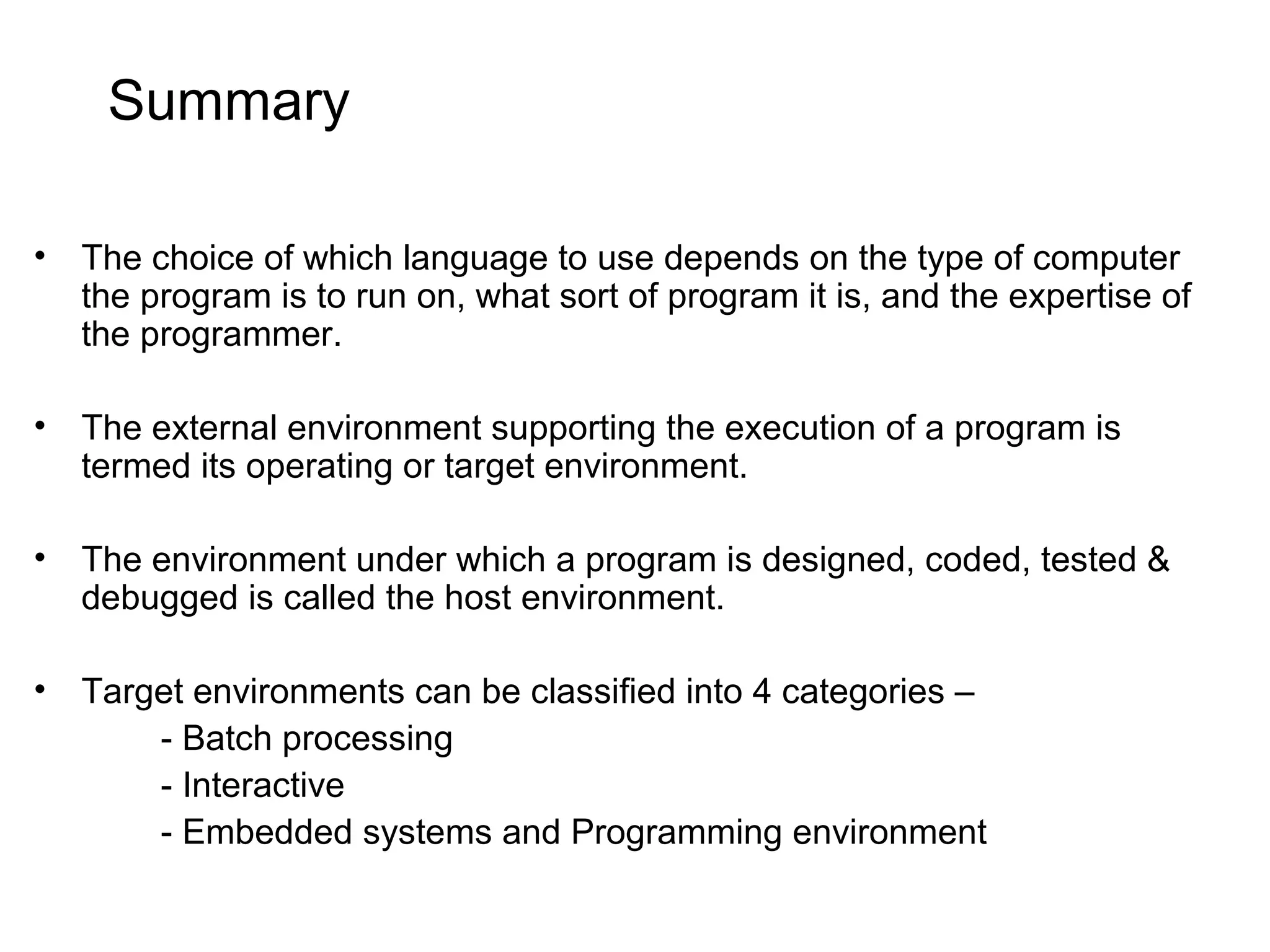 Summary • The choice of which language to use depends on the type of computer the program is to run on, what sort of program it is, and the expertise of the programmer. • The external environment supporting the execution of a program is termed its operating or target environment. • The environment under which a program is designed, coded, tested & debugged is called the host environment. • Target environments can be classified into 4 categories – - Batch processing - Interactive - Embedded systems and Programming environment 