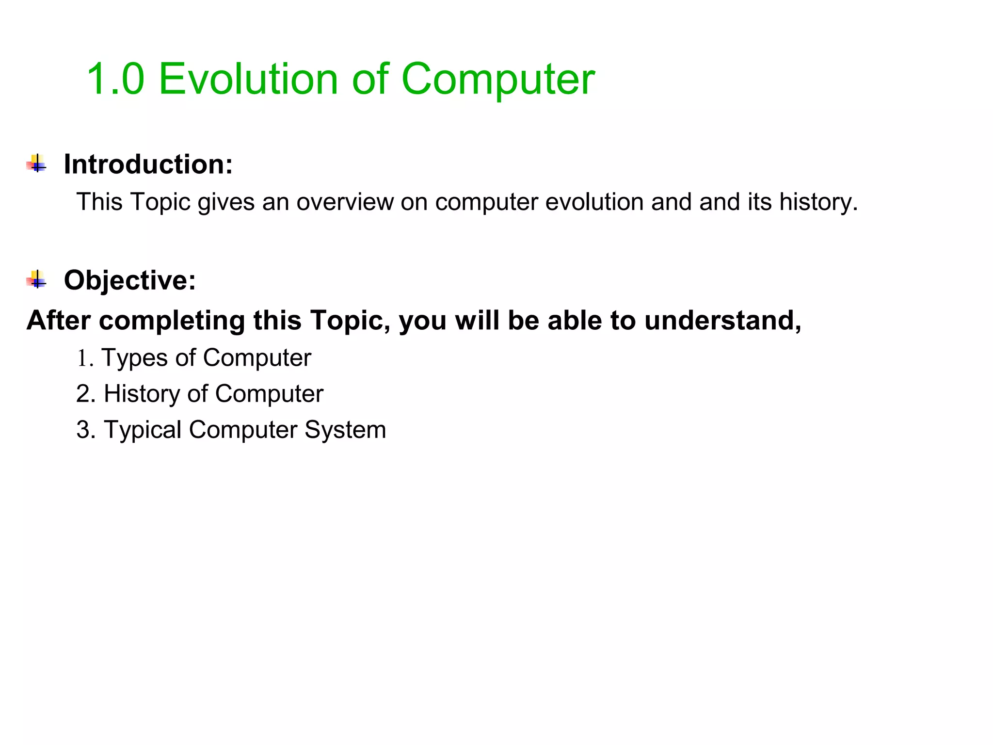 1.0 Evolution of Computer Introduction: This Topic gives an overview on computer evolution and and its history. Objective: After completing this Topic, you will be able to understand, 1. Types of Computer 2. History of Computer 3. Typical Computer System 
