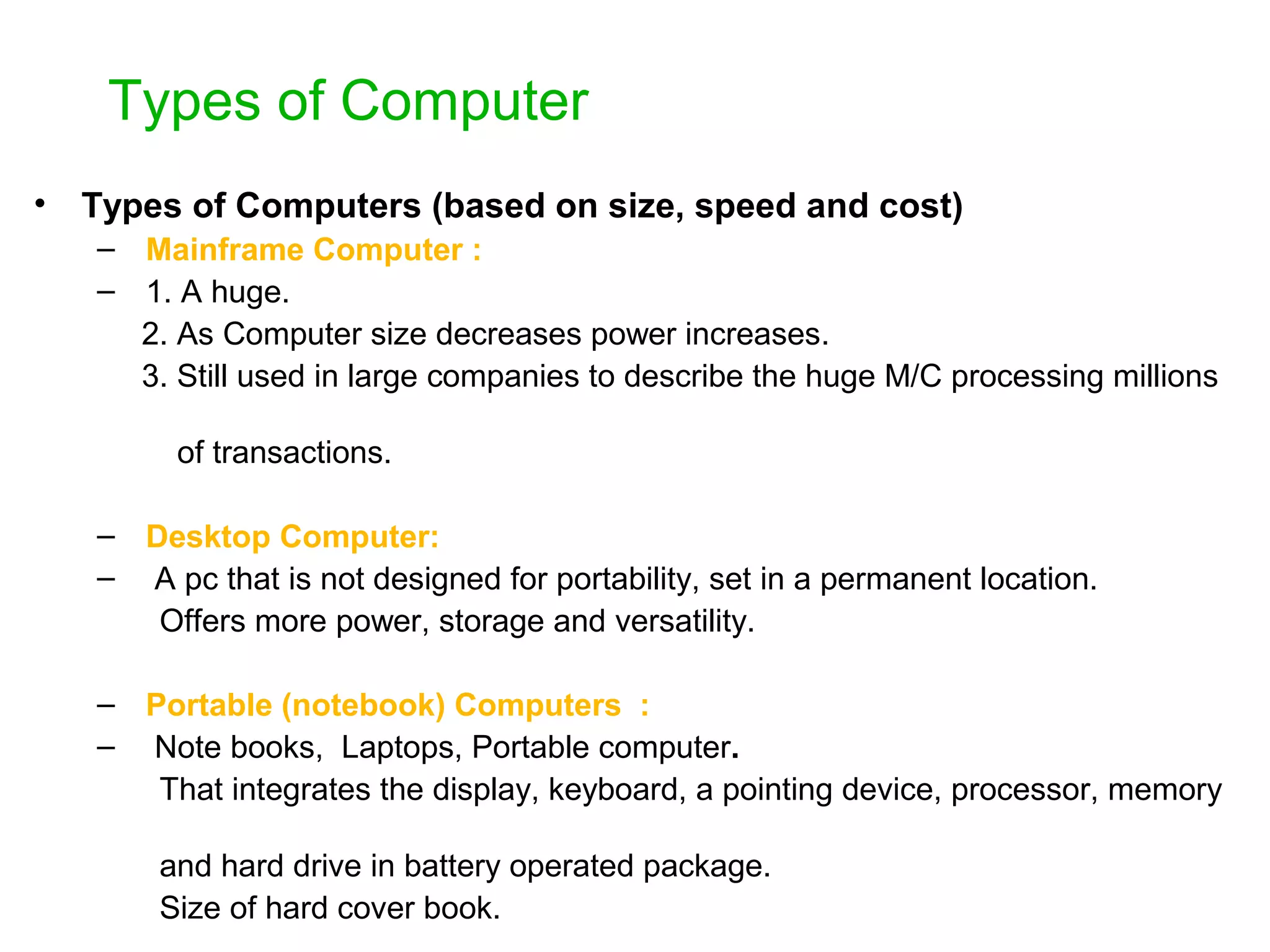 Types of Computer • Types of Computers (based on size, speed and cost) – Mainframe Computer : – 1. A huge. 2. As Computer size decreases power increases. 3. Still used in large companies to describe the huge M/C processing millions of transactions. – Desktop Computer: – A pc that is not designed for portability, set in a permanent location. Offers more power, storage and versatility. – Portable (notebook) Computers : – Note books, Laptops, Portable computer. That integrates the display, keyboard, a pointing device, processor, memory and hard drive in battery operated package. Size of hard cover book. 