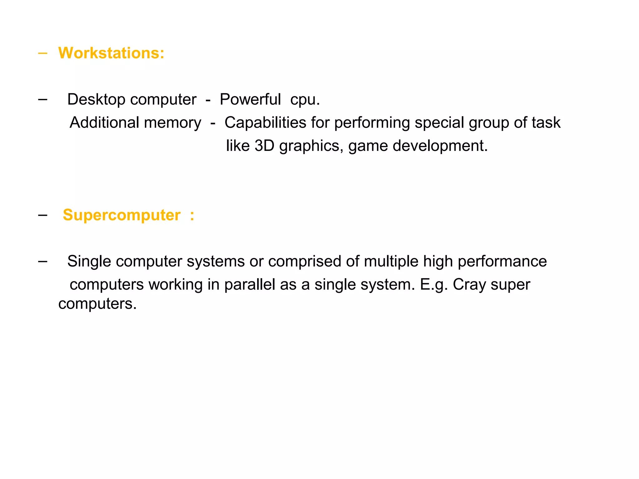 – Workstations: – Desktop computer - Powerful cpu. Additional memory - Capabilities for performing special group of task like 3D graphics, game development. – Supercomputer : – Single computer systems or comprised of multiple high performance computers working in parallel as a single system. E.g. Cray super computers. 