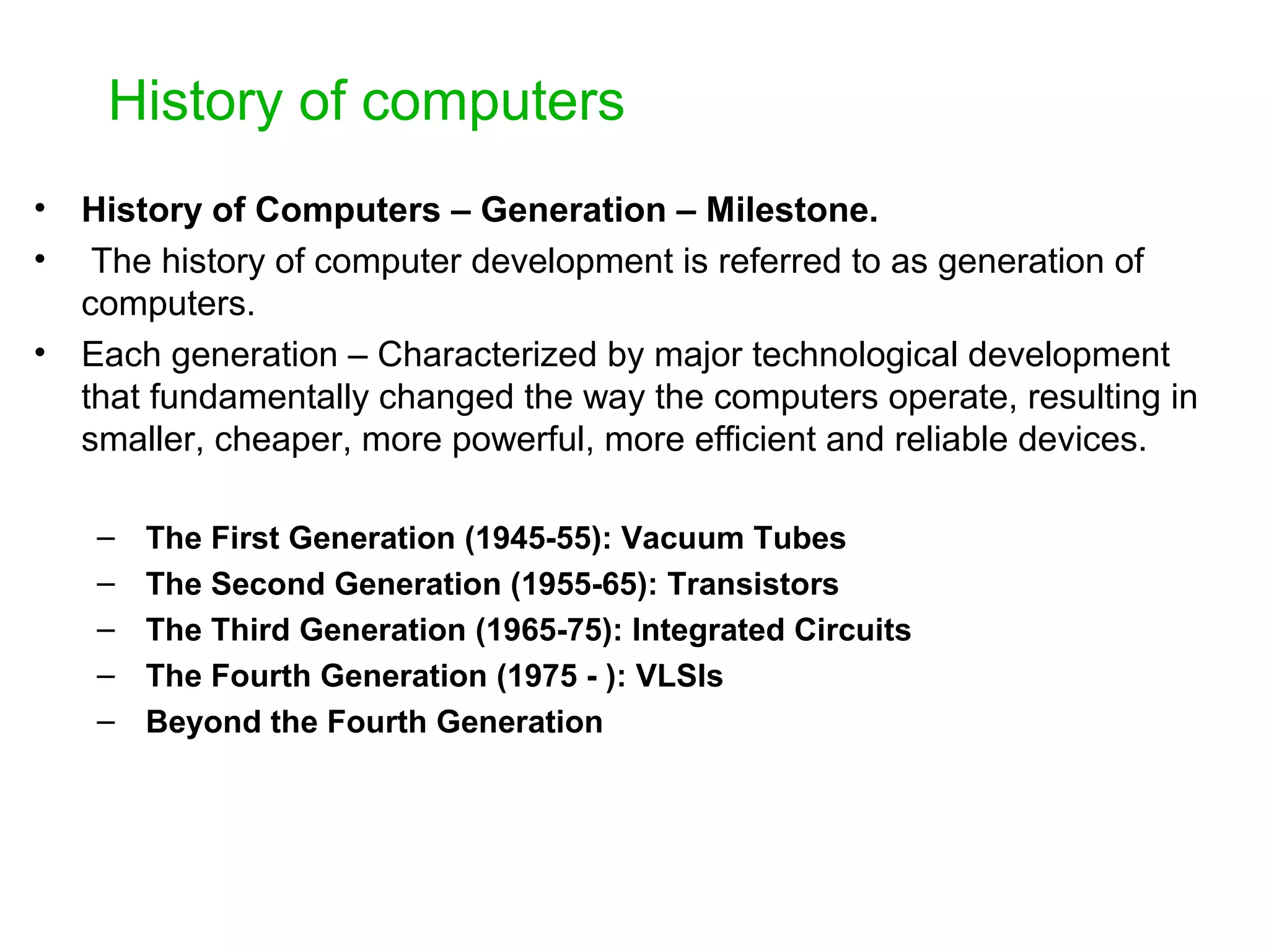 History of computers • History of Computers – Generation – Milestone. • The history of computer development is referred to as generation of computers. • Each generation – Characterized by major technological development that fundamentally changed the way the computers operate, resulting in smaller, cheaper, more powerful, more efficient and reliable devices. – The First Generation (1945-55): Vacuum Tubes – The Second Generation (1955-65): Transistors – The Third Generation (1965-75): Integrated Circuits – The Fourth Generation (1975 - ): VLSIs – Beyond the Fourth Generation 