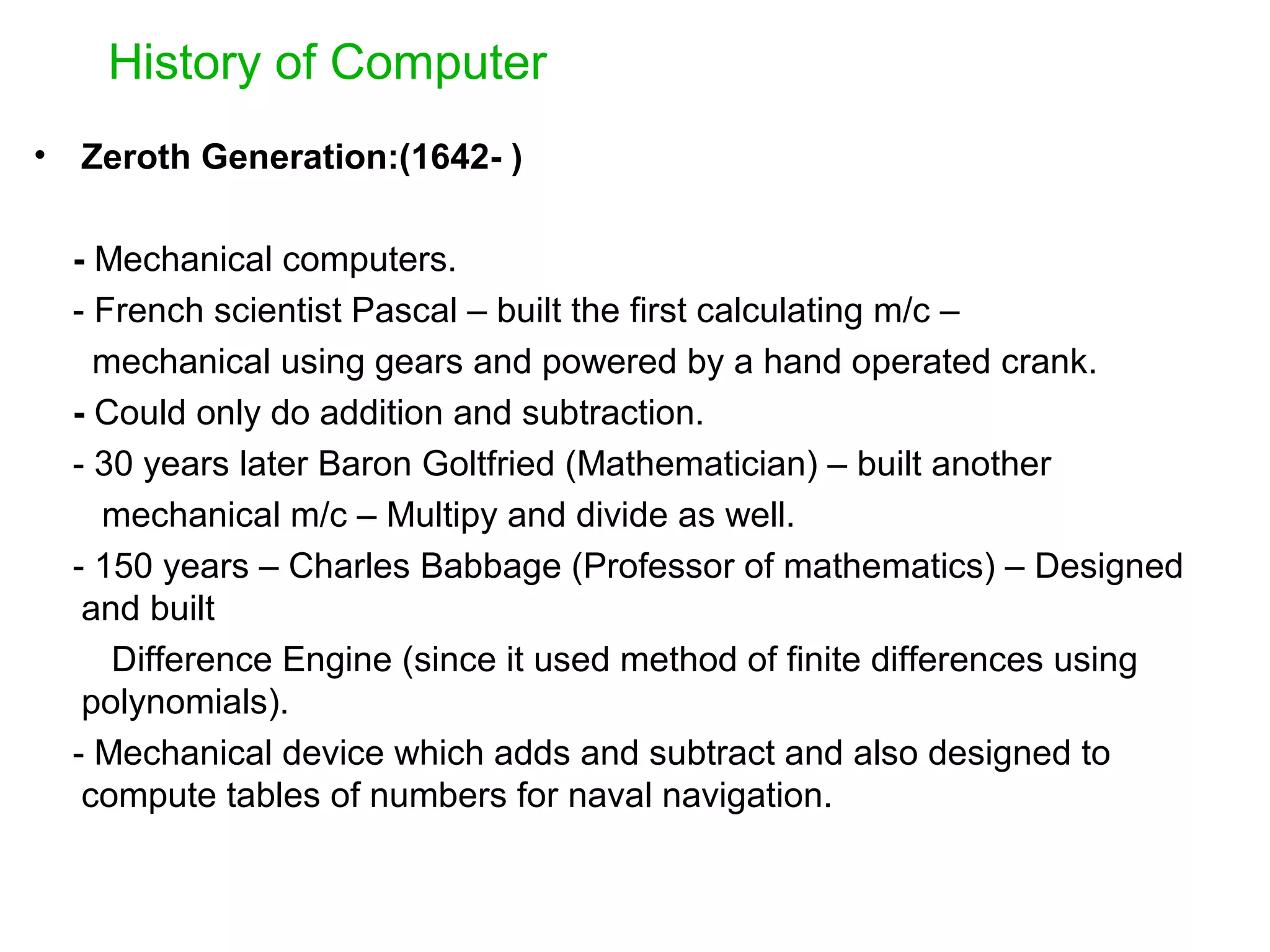 History of Computer • Zeroth Generation:(1642- ) - Mechanical computers. - French scientist Pascal – built the first calculating m/c – mechanical using gears and powered by a hand operated crank. - Could only do addition and subtraction. - 30 years later Baron Goltfried (Mathematician) – built another mechanical m/c – Multipy and divide as well. - 150 years – Charles Babbage (Professor of mathematics) – Designed and built Difference Engine (since it used method of finite differences using polynomials). - Mechanical device which adds and subtract and also designed to compute tables of numbers for naval navigation. 