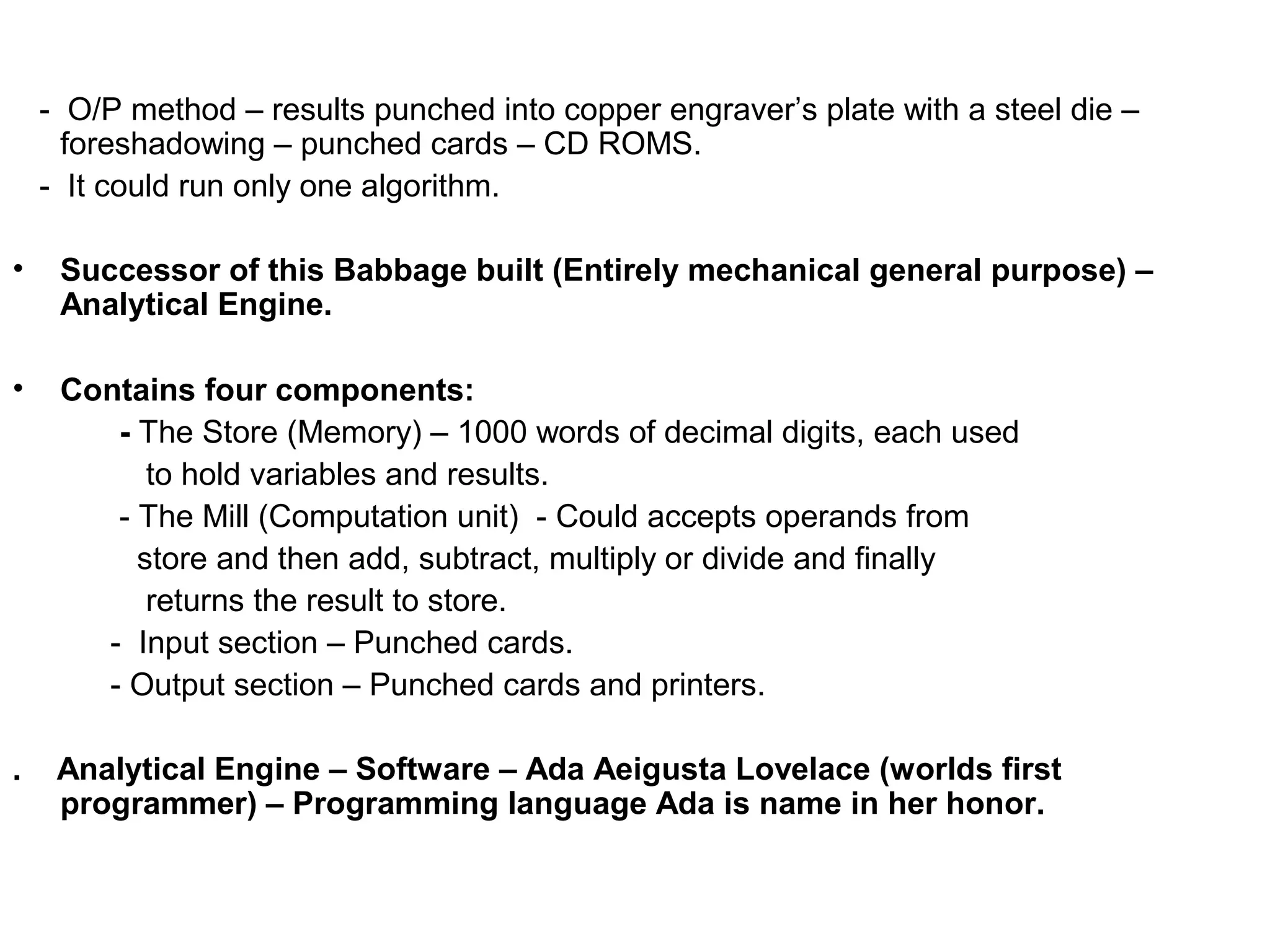 - O/P method – results punched into copper engraver’s plate with a steel die – foreshadowing – punched cards – CD ROMS. - It could run only one algorithm. • Successor of this Babbage built (Entirely mechanical general purpose) – Analytical Engine. • Contains four components: - The Store (Memory) – 1000 words of decimal digits, each used to hold variables and results. - The Mill (Computation unit) - Could accepts operands from store and then add, subtract, multiply or divide and finally returns the result to store. - Input section – Punched cards. - Output section – Punched cards and printers. . Analytical Engine – Software – Ada Aeigusta Lovelace (worlds first programmer) – Programming language Ada is name in her honor. 
