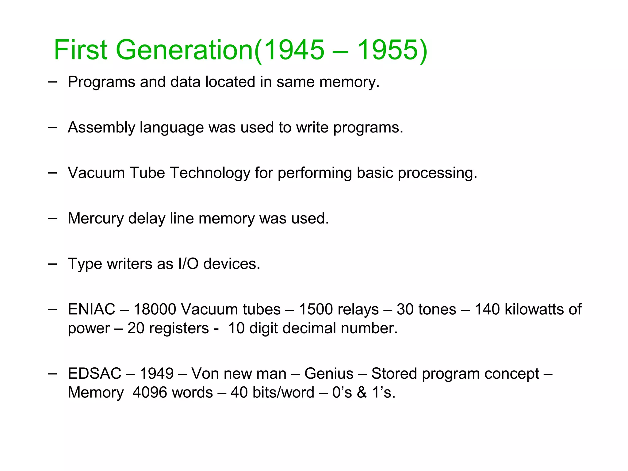 First Generation(1945 – 1955) – Programs and data located in same memory. – Assembly language was used to write programs. – Vacuum Tube Technology for performing basic processing. – Mercury delay line memory was used. – Type writers as I/O devices. – ENIAC – 18000 Vacuum tubes – 1500 relays – 30 tones – 140 kilowatts of power – 20 registers - 10 digit decimal number. – EDSAC – 1949 – Von new man – Genius – Stored program concept – Memory 4096 words – 40 bits/word – 0’s & 1’s. 