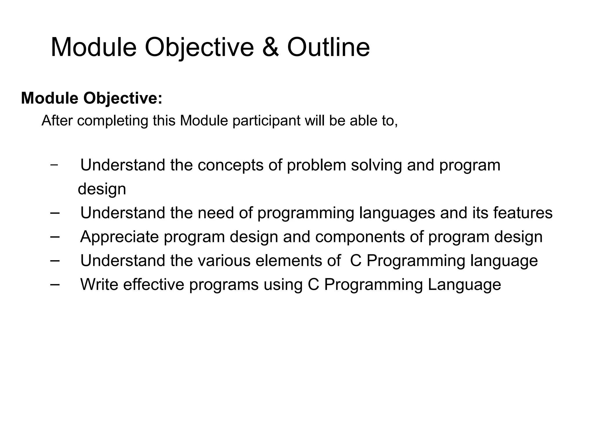 Module Objective & Outline Module Objective: After completing this Module participant will be able to, – Understand the concepts of problem solving and program design – Understand the need of programming languages and its features – Appreciate program design and components of program design – Understand the various elements of C Programming language – Write effective programs using C Programming Language 