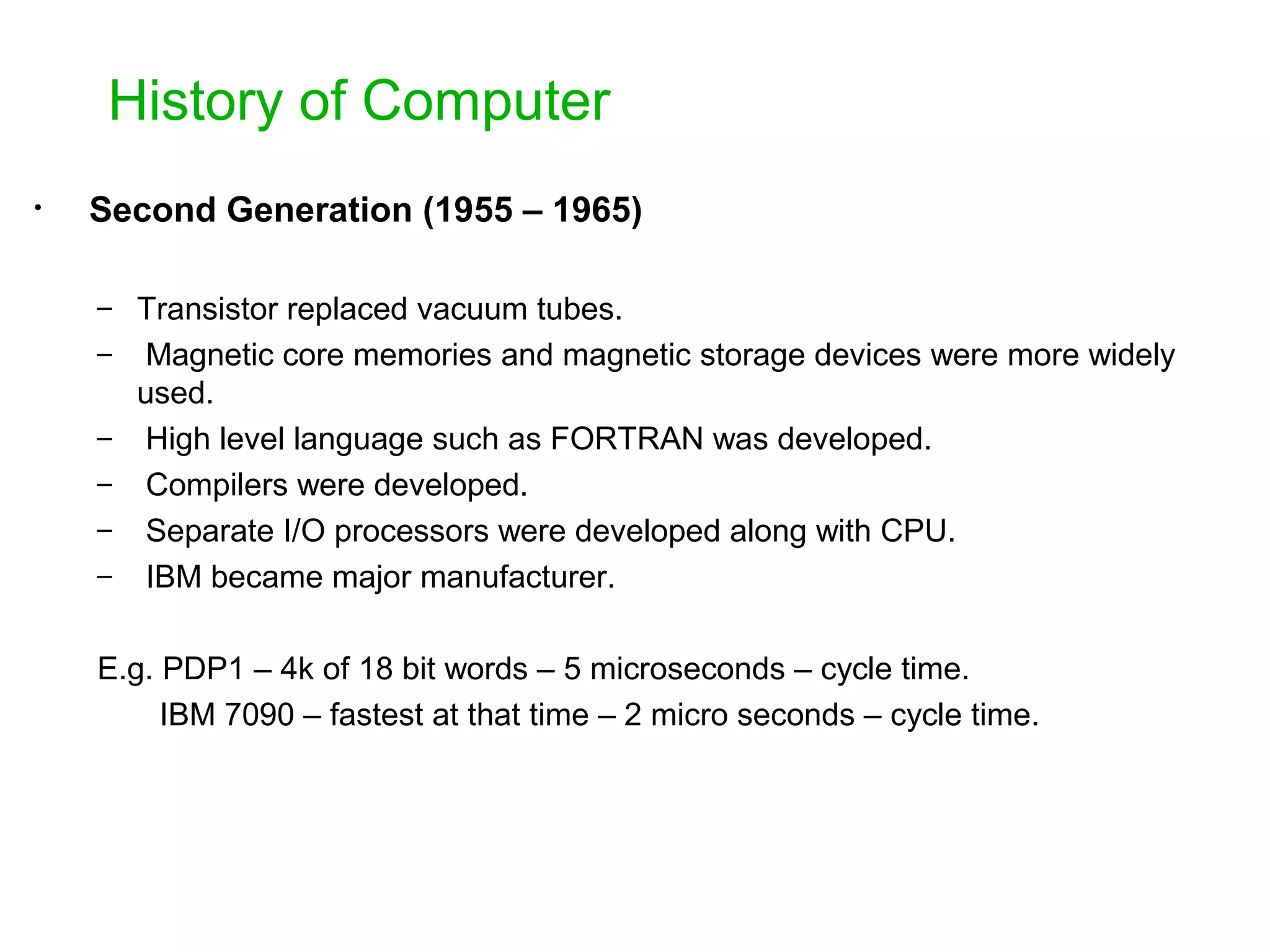 History of Computer • Second Generation (1955 – 1965) – Transistor replaced vacuum tubes. – Magnetic core memories and magnetic storage devices were more widely used. – High level language such as FORTRAN was developed. – Compilers were developed. – Separate I/O processors were developed along with CPU. – IBM became major manufacturer. E.g. PDP1 – 4k of 18 bit words – 5 microseconds – cycle time. IBM 7090 – fastest at that time – 2 micro seconds – cycle time. 