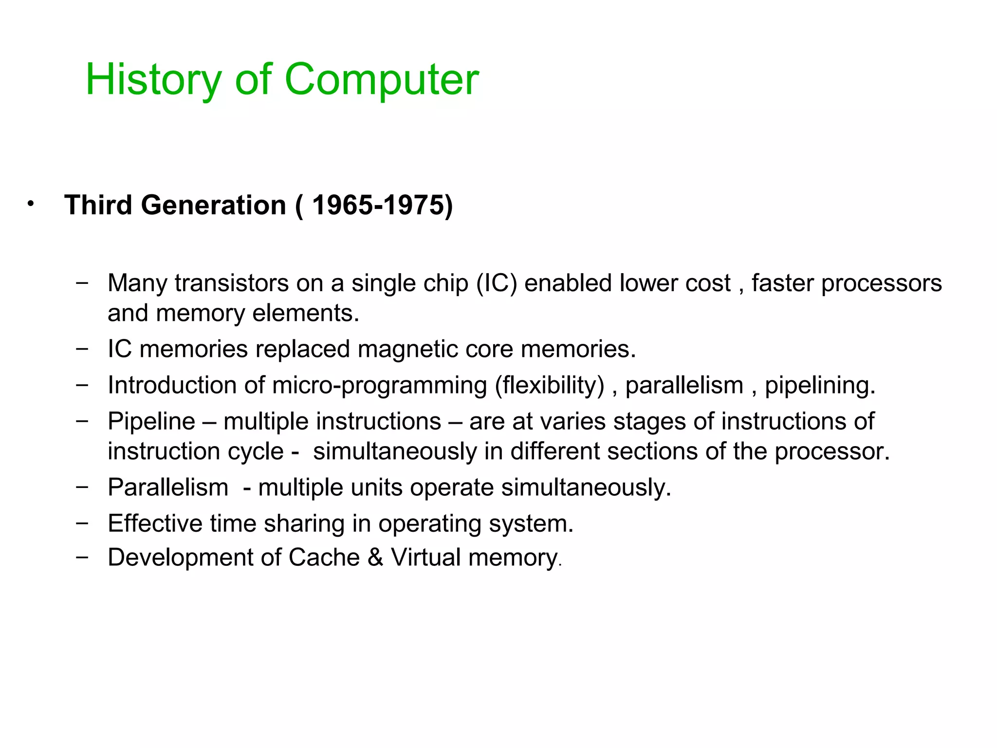 History of Computer • Third Generation ( 1965-1975) – Many transistors on a single chip (IC) enabled lower cost , faster processors and memory elements. – IC memories replaced magnetic core memories. – Introduction of micro-programming (flexibility) , parallelism , pipelining. – Pipeline – multiple instructions – are at varies stages of instructions of instruction cycle - simultaneously in different sections of the processor. – Parallelism - multiple units operate simultaneously. – Effective time sharing in operating system. – Development of Cache & Virtual memory. 