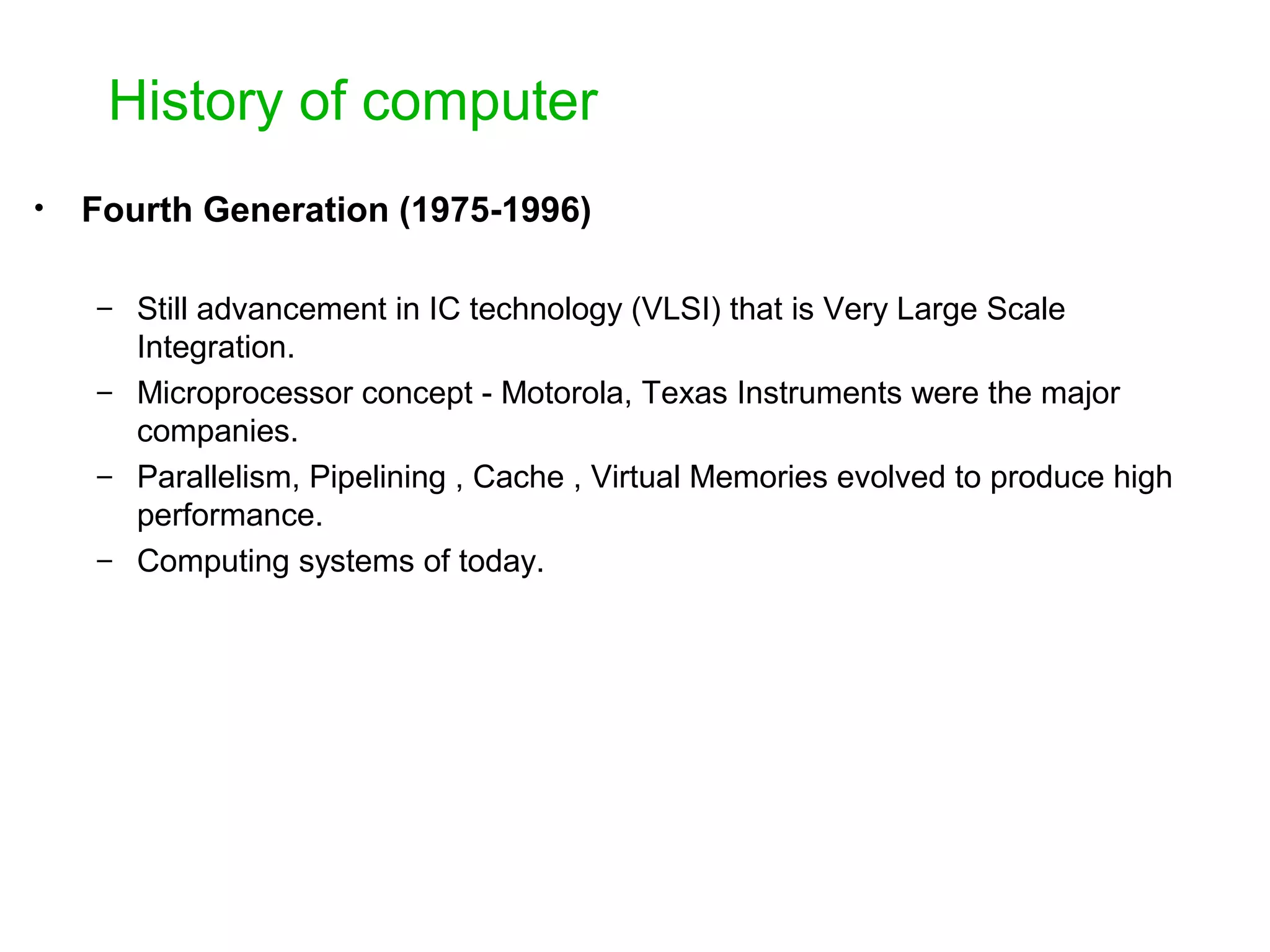 History of computer • Fourth Generation (1975-1996) – Still advancement in IC technology (VLSI) that is Very Large Scale Integration. – Microprocessor concept - Motorola, Texas Instruments were the major companies. – Parallelism, Pipelining , Cache , Virtual Memories evolved to produce high performance. – Computing systems of today. 