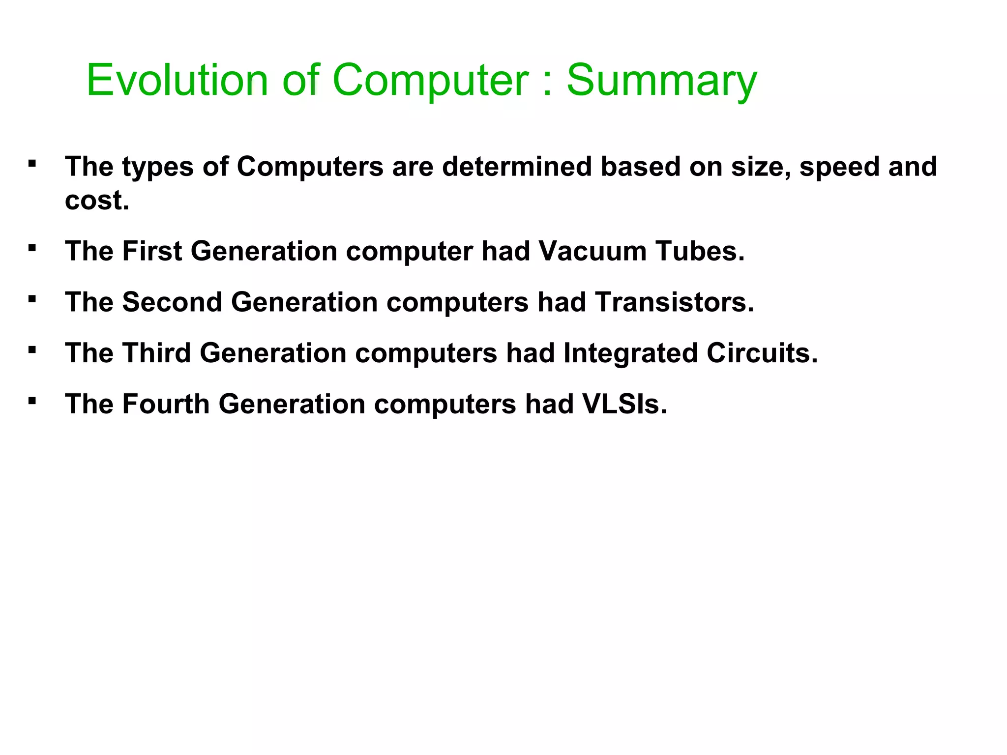 Evolution of Computer : Summary  The types of Computers are determined based on size, speed and cost.  The First Generation computer had Vacuum Tubes.  The Second Generation computers had Transistors.  The Third Generation computers had Integrated Circuits.  The Fourth Generation computers had VLSIs. 